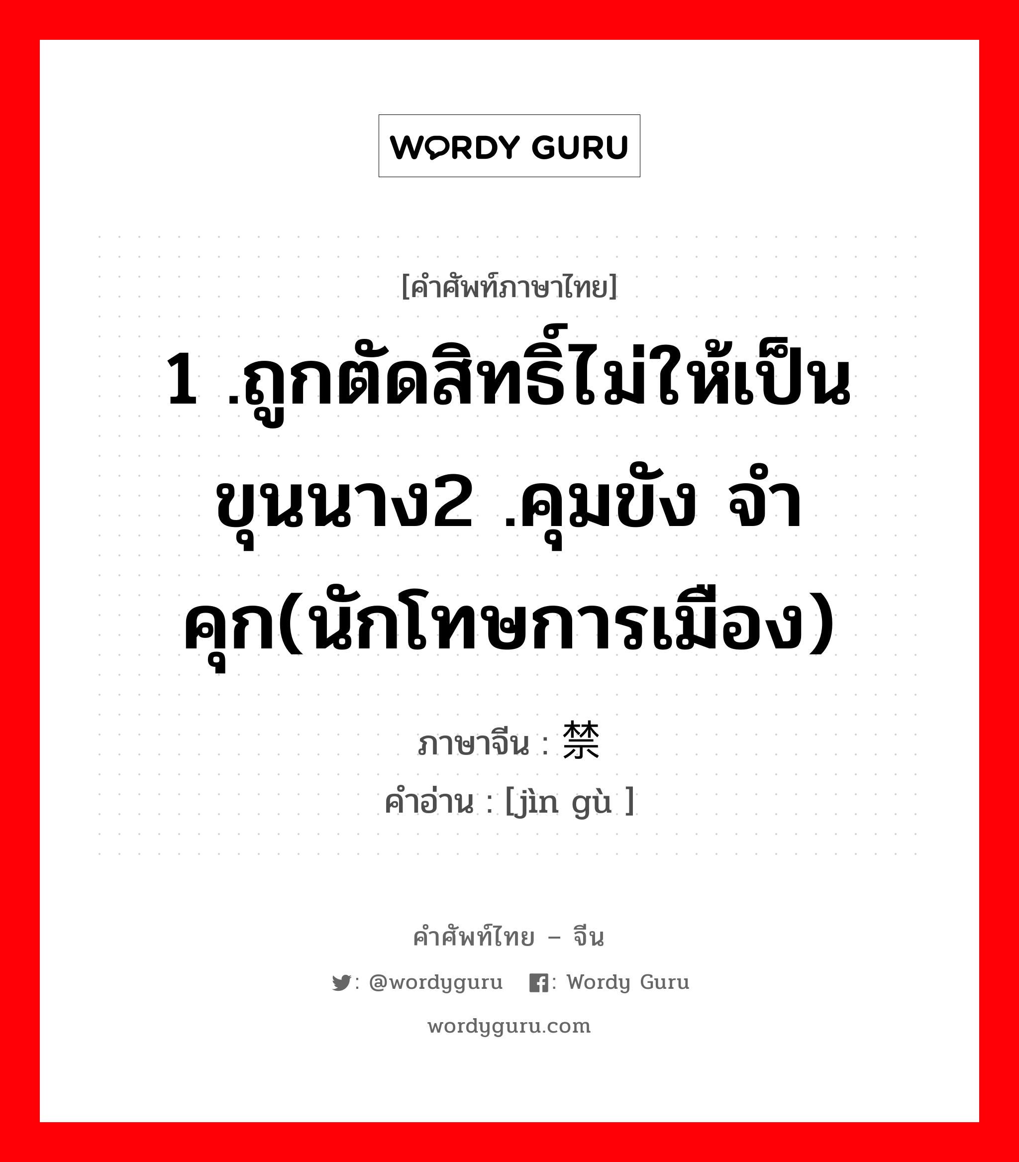 1 .ถูกตัดสิทธิ์ไม่ให้เป็นขุนนาง2 .คุมขัง จำคุก(นักโทษการเมือง) ภาษาจีนคืออะไร, คำศัพท์ภาษาไทย - จีน 1 .ถูกตัดสิทธิ์ไม่ให้เป็นขุนนาง2 .คุมขัง จำคุก(นักโทษการเมือง) ภาษาจีน 禁锢 คำอ่าน [jìn gù ]