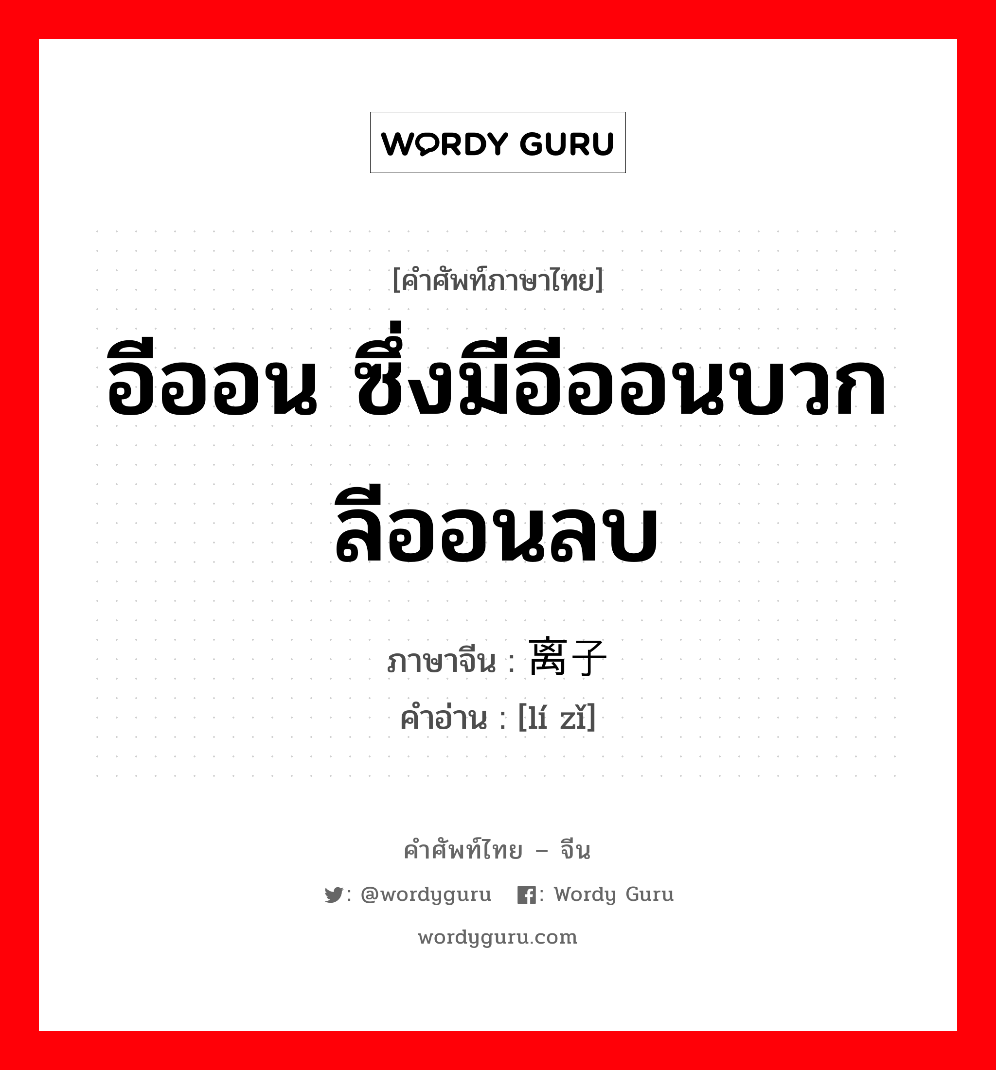 อีออน ซึ่งมีอีออนบวก ลีออนลบ ภาษาจีนคืออะไร, คำศัพท์ภาษาไทย - จีน อีออน ซึ่งมีอีออนบวก ลีออนลบ ภาษาจีน 离子 คำอ่าน [lí zǐ]