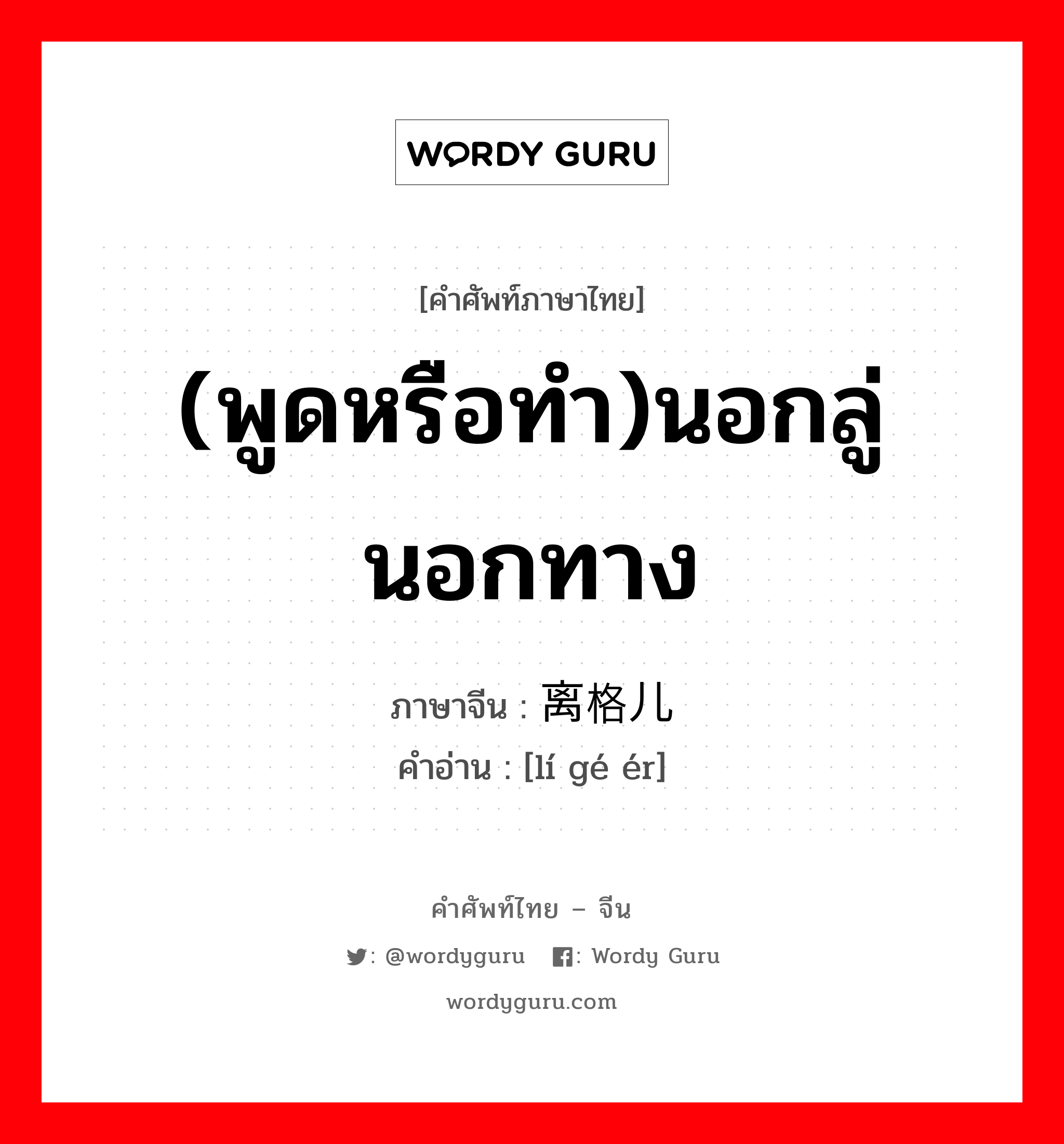 离格儿 ภาษาไทย?, คำศัพท์ภาษาไทย - จีน 离格儿 ภาษาจีน (พูดหรือทำ)นอกลู่นอกทาง คำอ่าน [lí gé ér]