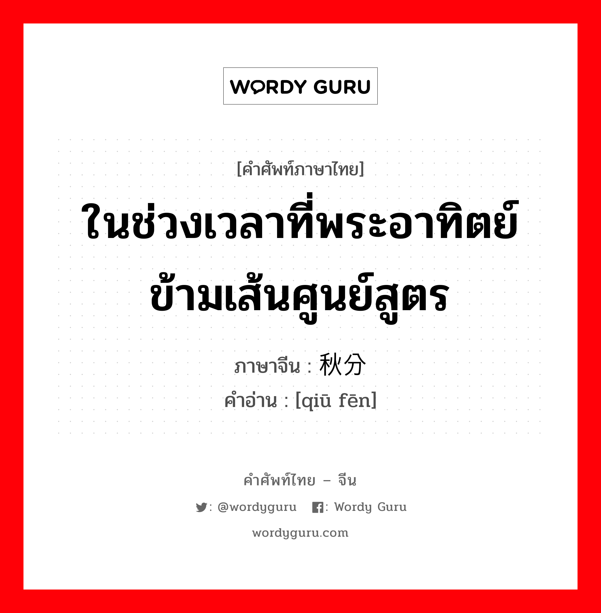 ในช่วงเวลาที่พระอาทิตย์ข้ามเส้นศูนย์สูตร ภาษาจีนคืออะไร, คำศัพท์ภาษาไทย - จีน ในช่วงเวลาที่พระอาทิตย์ข้ามเส้นศูนย์สูตร ภาษาจีน 秋分 คำอ่าน [qiū fēn]