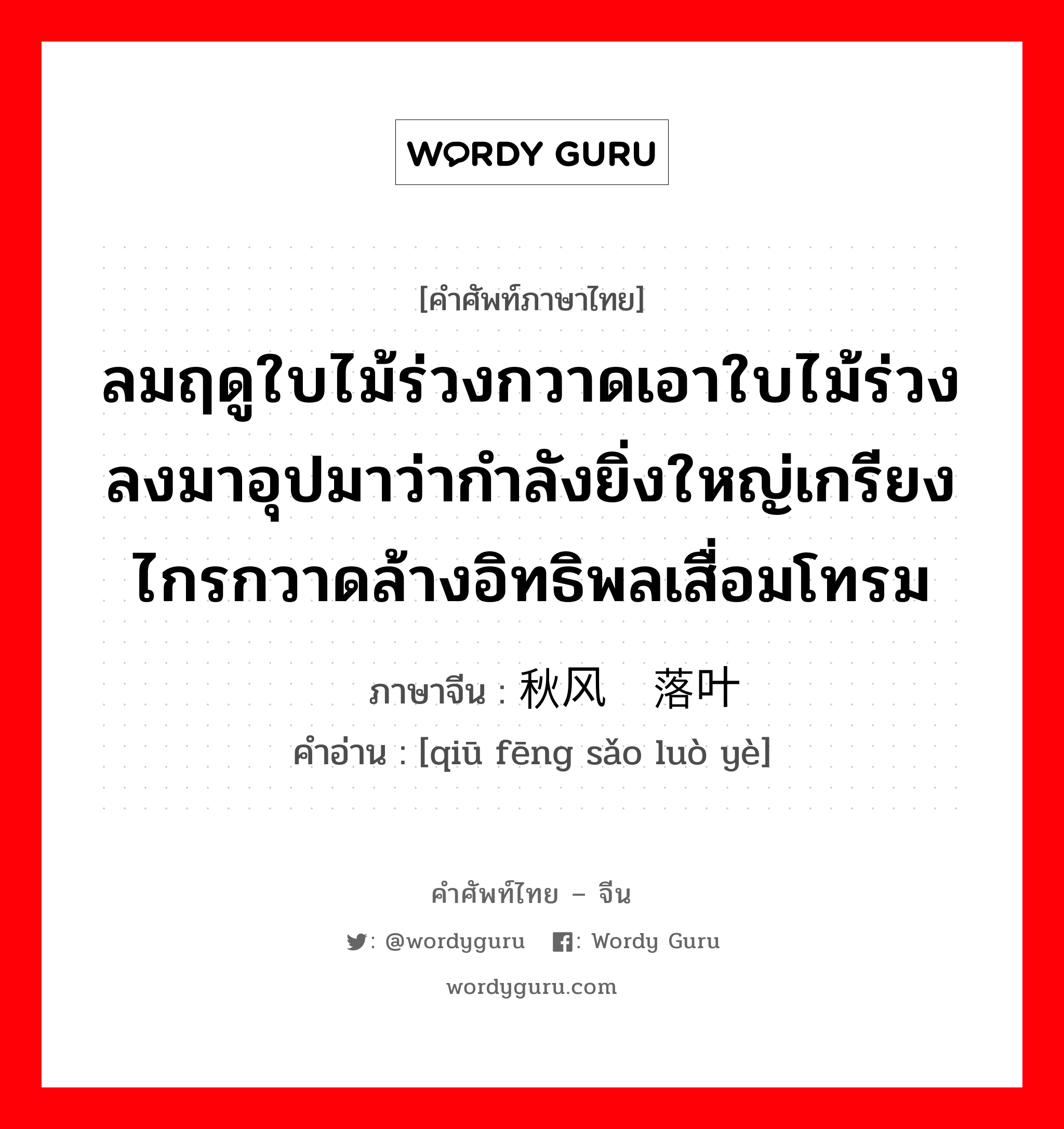 ลมฤดูใบไม้ร่วงกวาดเอาใบไม้ร่วงลงมาอุปมาว่ากำลังยิ่งใหญ่เกรียงไกรกวาดล้างอิทธิพลเสื่อมโทรม ภาษาจีนคืออะไร, คำศัพท์ภาษาไทย - จีน ลมฤดูใบไม้ร่วงกวาดเอาใบไม้ร่วงลงมาอุปมาว่ากำลังยิ่งใหญ่เกรียงไกรกวาดล้างอิทธิพลเสื่อมโทรม ภาษาจีน 秋风扫落叶 คำอ่าน [qiū fēng sǎo luò yè]