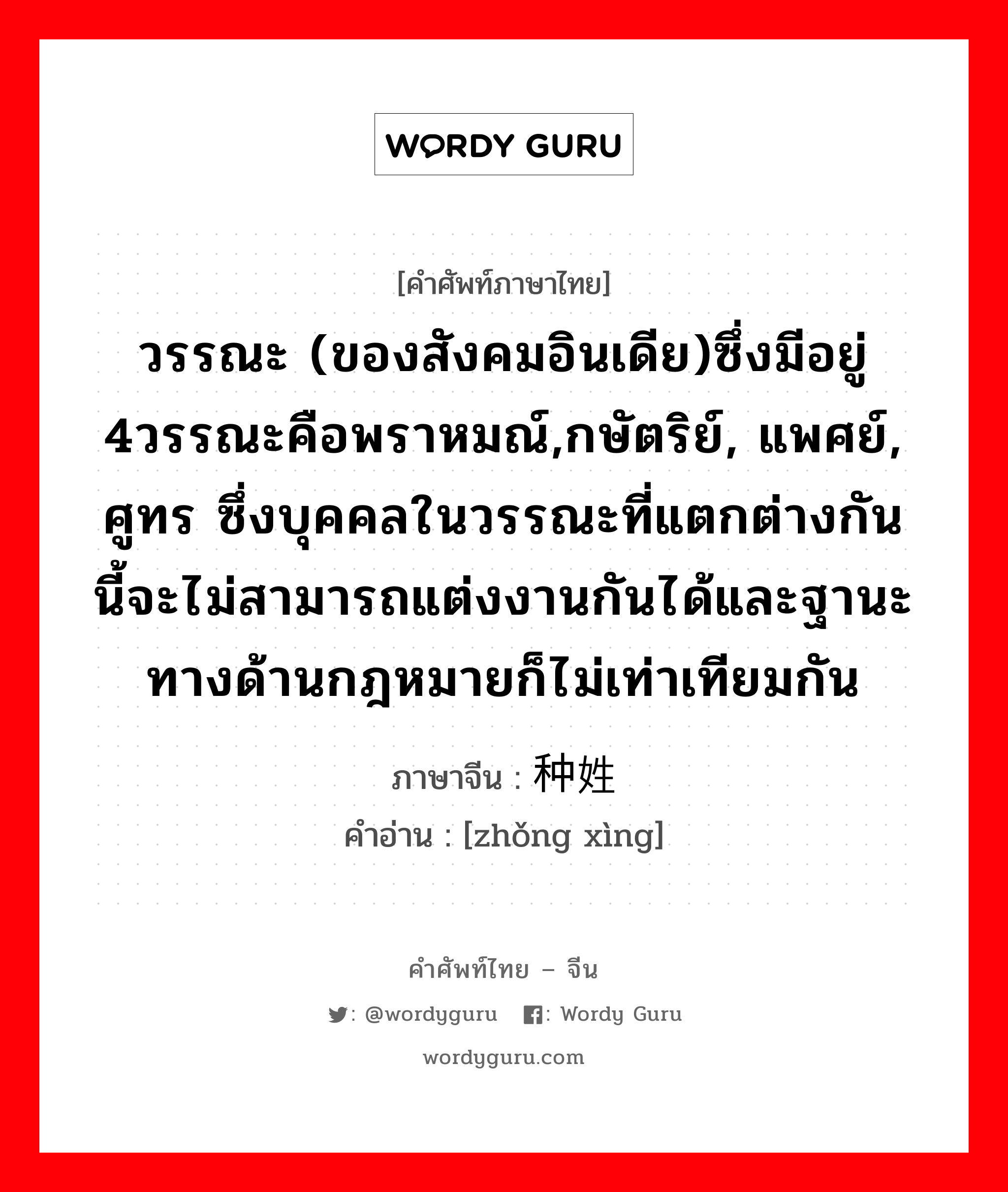 วรรณะ (ของสังคมอินเดีย)ซึ่งมีอยู่ 4วรรณะคือพราหมณ์,กษัตริย์, แพศย์, ศูทร ซึ่งบุคคลในวรรณะที่แตกต่างกันนี้จะไม่สามารถแต่งงานกันได้และฐานะทางด้านกฎหมายก็ไม่เท่าเทียมกัน ภาษาจีนคืออะไร, คำศัพท์ภาษาไทย - จีน วรรณะ (ของสังคมอินเดีย)ซึ่งมีอยู่ 4วรรณะคือพราหมณ์,กษัตริย์, แพศย์, ศูทร ซึ่งบุคคลในวรรณะที่แตกต่างกันนี้จะไม่สามารถแต่งงานกันได้และฐานะทางด้านกฎหมายก็ไม่เท่าเทียมกัน ภาษาจีน 种姓 คำอ่าน [zhǒng xìng]