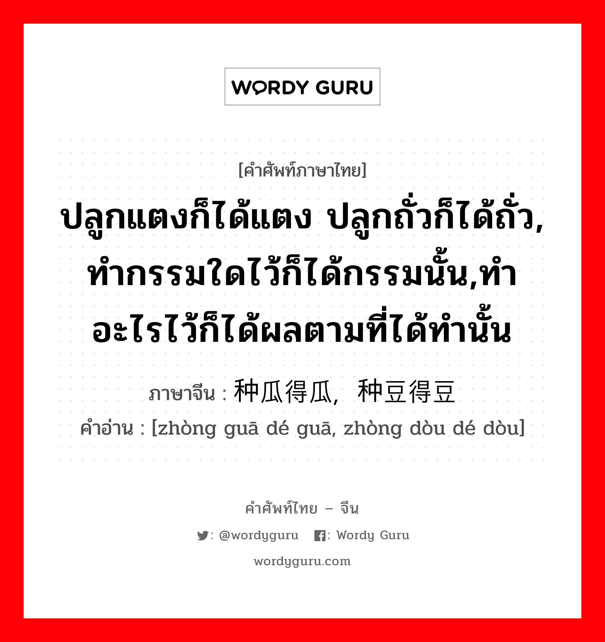 ปลูกแตงก็ได้แตง ปลูกถั่วก็ได้ถั่ว, ทำกรรมใดไว้ก็ได้กรรมนั้น,ทำอะไรไว้ก็ได้ผลตามที่ได้ทำนั้น ภาษาจีนคืออะไร, คำศัพท์ภาษาไทย - จีน ปลูกแตงก็ได้แตง ปลูกถั่วก็ได้ถั่ว, ทำกรรมใดไว้ก็ได้กรรมนั้น,ทำอะไรไว้ก็ได้ผลตามที่ได้ทำนั้น ภาษาจีน 种瓜得瓜，种豆得豆 คำอ่าน [zhòng guā dé guā, zhòng dòu dé dòu]