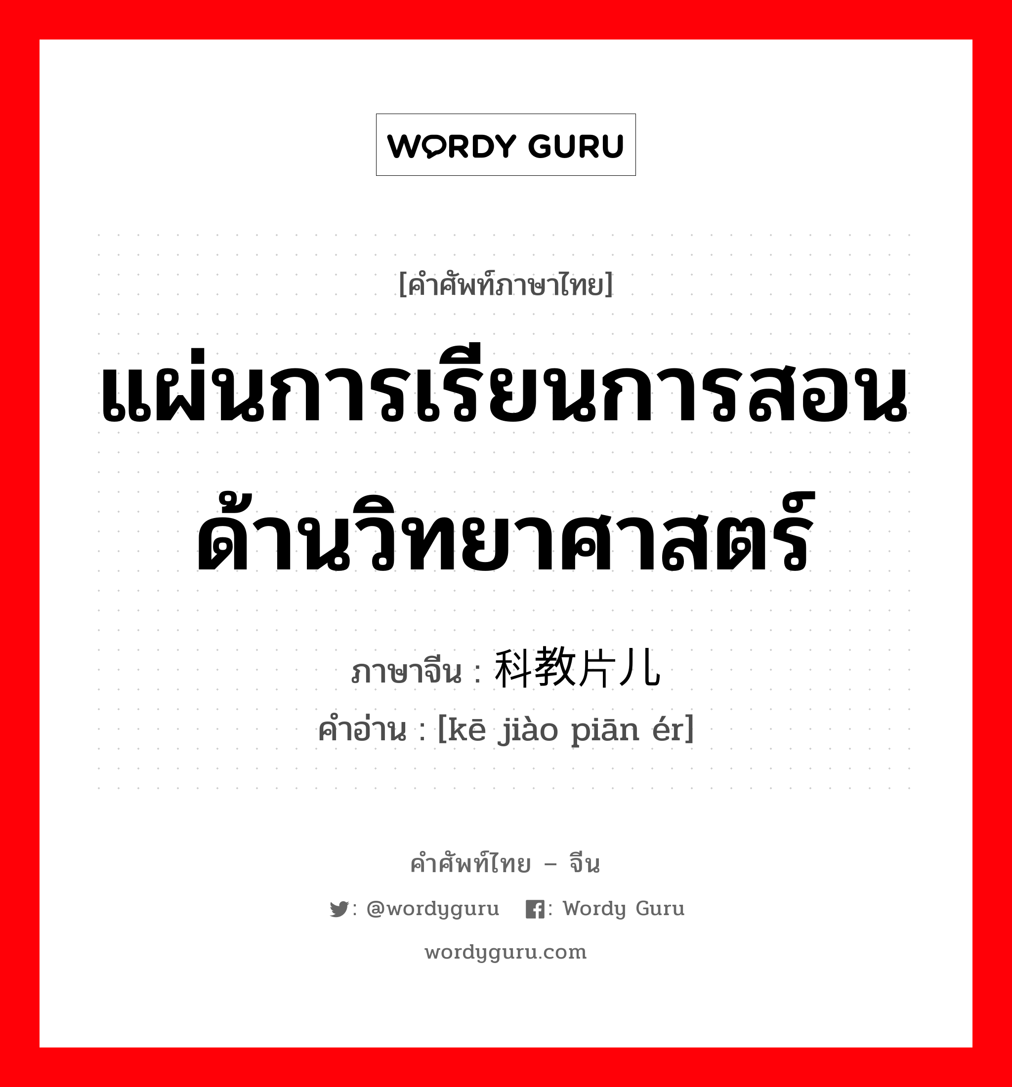 แผ่นการเรียนการสอนด้านวิทยาศาสตร์ ภาษาจีนคืออะไร, คำศัพท์ภาษาไทย - จีน แผ่นการเรียนการสอนด้านวิทยาศาสตร์ ภาษาจีน 科教片儿 คำอ่าน [kē jiào piān ér]