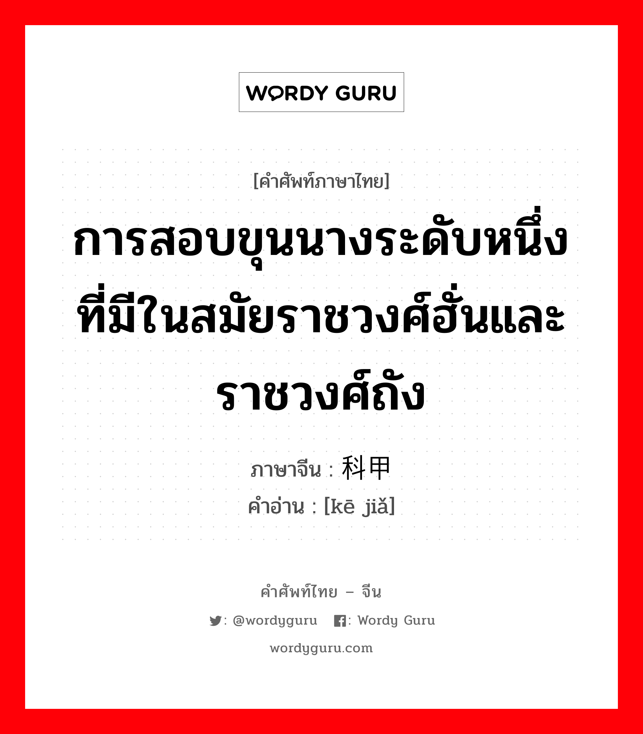 การสอบขุนนางระดับหนึ่ง ที่มีในสมัยราชวงศ์ฮั่นและราชวงศ์ถัง ภาษาจีนคืออะไร, คำศัพท์ภาษาไทย - จีน การสอบขุนนางระดับหนึ่ง ที่มีในสมัยราชวงศ์ฮั่นและราชวงศ์ถัง ภาษาจีน 科甲 คำอ่าน [kē jiǎ]