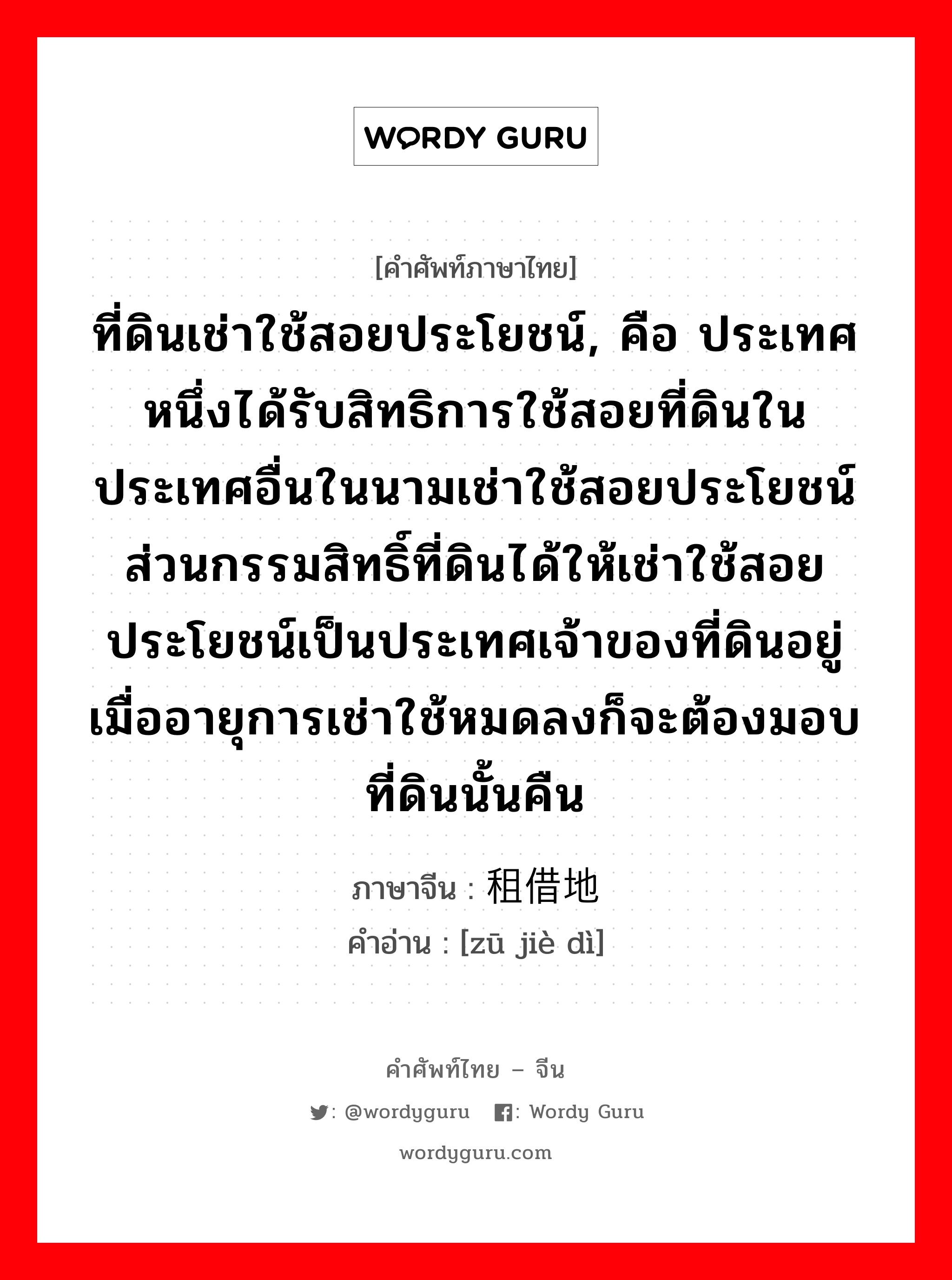 ที่ดินเช่าใช้สอยประโยชน์, คือ ประเทศหนึ่งได้รับสิทธิการใช้สอยที่ดินในประเทศอื่นในนามเช่าใช้สอยประโยชน์ ส่วนกรรมสิทธิ์ที่ดินได้ให้เช่าใช้สอยประโยชน์เป็นประเทศเจ้าของที่ดินอยู่ เมื่ออายุการเช่าใช้หมดลงก็จะต้องมอบที่ดินนั้นคืน ภาษาจีนคืออะไร, คำศัพท์ภาษาไทย - จีน ที่ดินเช่าใช้สอยประโยชน์, คือ ประเทศหนึ่งได้รับสิทธิการใช้สอยที่ดินในประเทศอื่นในนามเช่าใช้สอยประโยชน์ ส่วนกรรมสิทธิ์ที่ดินได้ให้เช่าใช้สอยประโยชน์เป็นประเทศเจ้าของที่ดินอยู่ เมื่ออายุการเช่าใช้หมดลงก็จะต้องมอบที่ดินนั้นคืน ภาษาจีน 租借地 คำอ่าน [zū jiè dì]