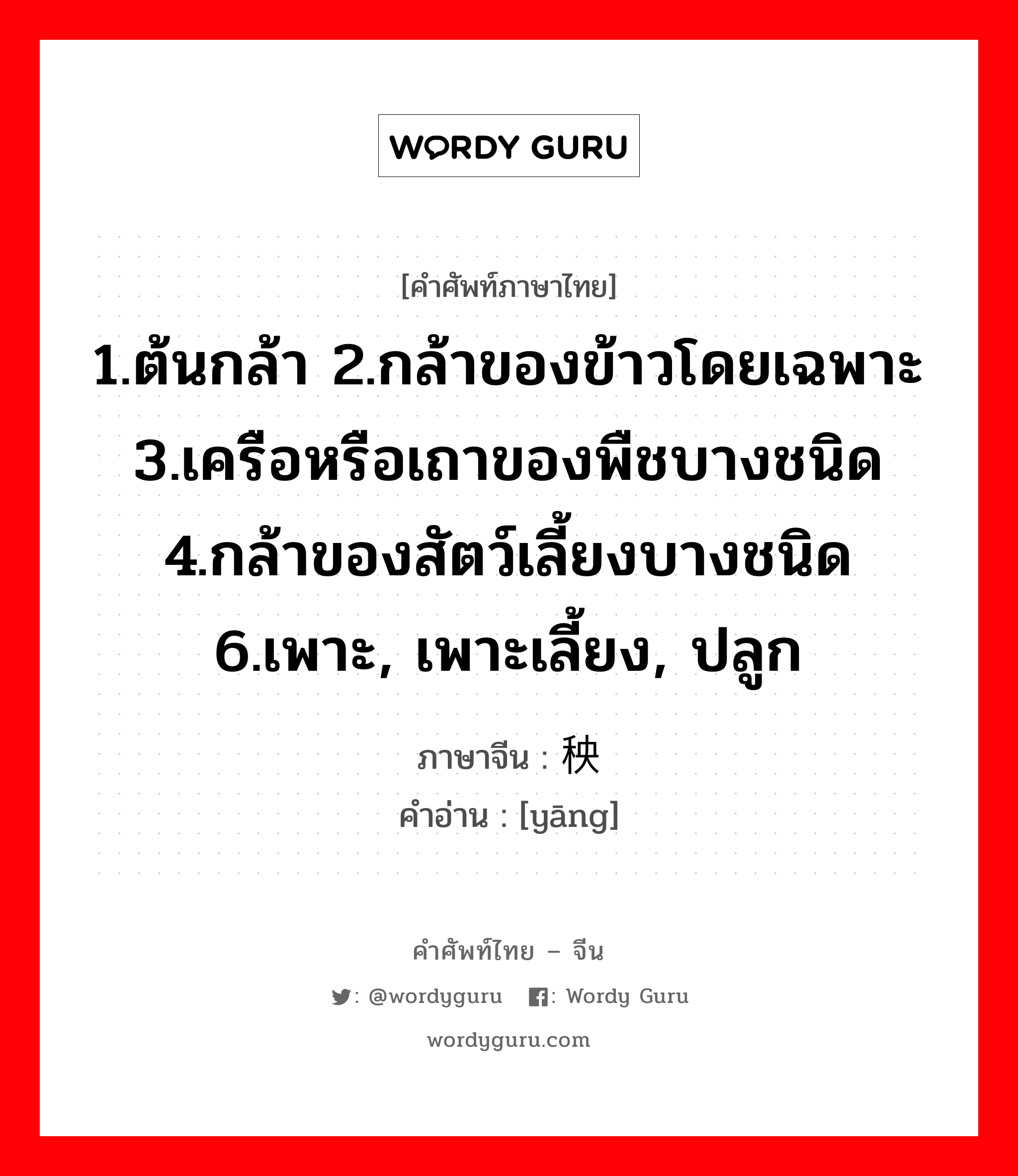 1.ต้นกล้า 2.กล้าของข้าวโดยเฉพาะ 3.เครือหรือเถาของพืชบางชนิด 4.กล้าของสัตว์เลี้ยงบางชนิด 6.เพาะ, เพาะเลี้ยง, ปลูก ภาษาจีนคืออะไร, คำศัพท์ภาษาไทย - จีน 1.ต้นกล้า 2.กล้าของข้าวโดยเฉพาะ 3.เครือหรือเถาของพืชบางชนิด 4.กล้าของสัตว์เลี้ยงบางชนิด 6.เพาะ, เพาะเลี้ยง, ปลูก ภาษาจีน 秧 คำอ่าน [yāng]