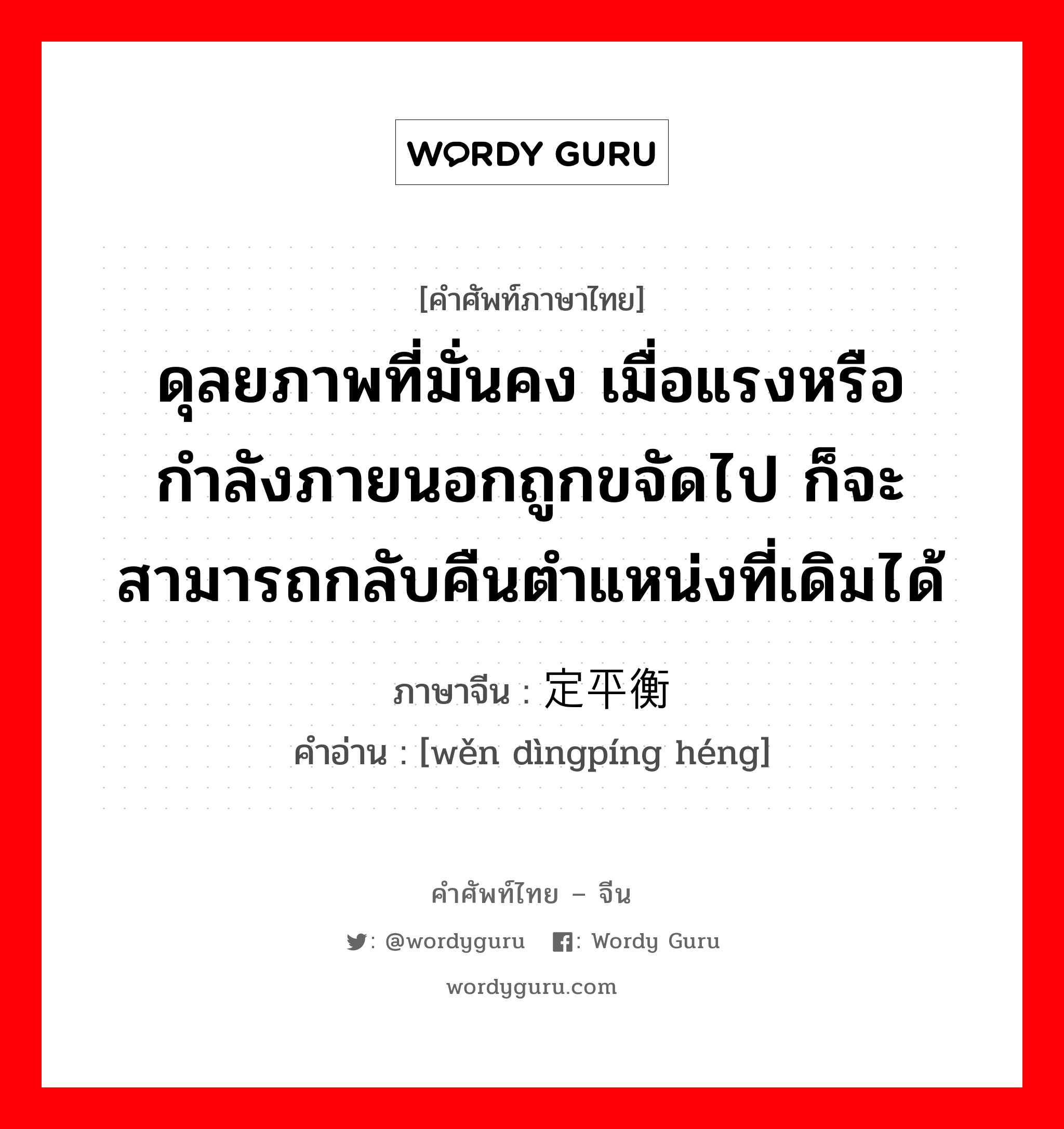 ดุลยภาพที่มั่นคง เมื่อแรงหรือกำลังภายนอกถูกขจัดไป ก็จะสามารถกลับคืนตำแหน่งที่เดิมได้ ภาษาจีนคืออะไร, คำศัพท์ภาษาไทย - จีน ดุลยภาพที่มั่นคง เมื่อแรงหรือกำลังภายนอกถูกขจัดไป ก็จะสามารถกลับคืนตำแหน่งที่เดิมได้ ภาษาจีน 稳定平衡 คำอ่าน [wěn dìngpíng héng]