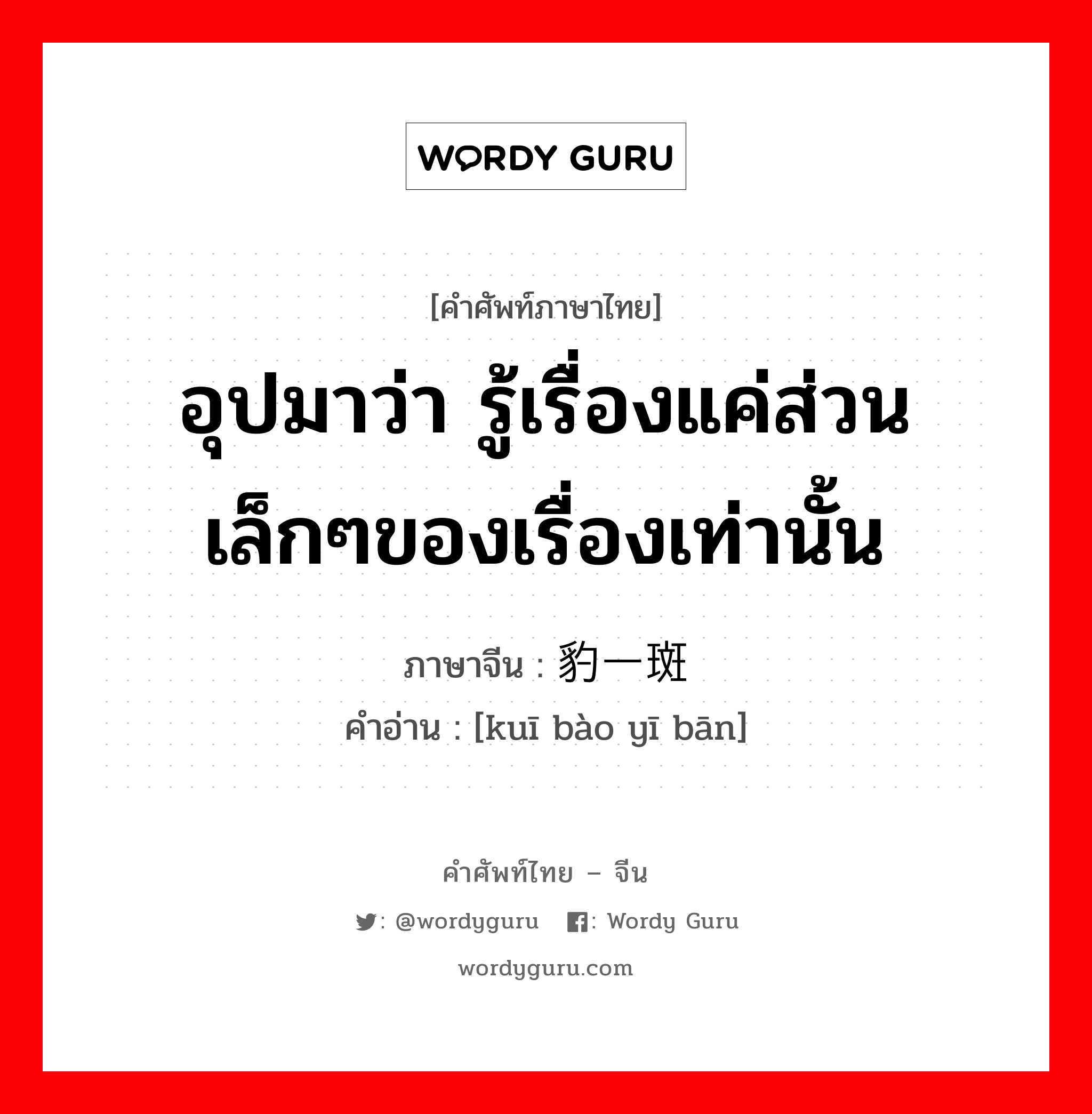 อุปมาว่า รู้เรื่องแค่ส่วนเล็กๆของเรื่องเท่านั้น ภาษาจีนคืออะไร, คำศัพท์ภาษาไทย - จีน อุปมาว่า รู้เรื่องแค่ส่วนเล็กๆของเรื่องเท่านั้น ภาษาจีน 窥豹一斑 คำอ่าน [kuī bào yī bān]