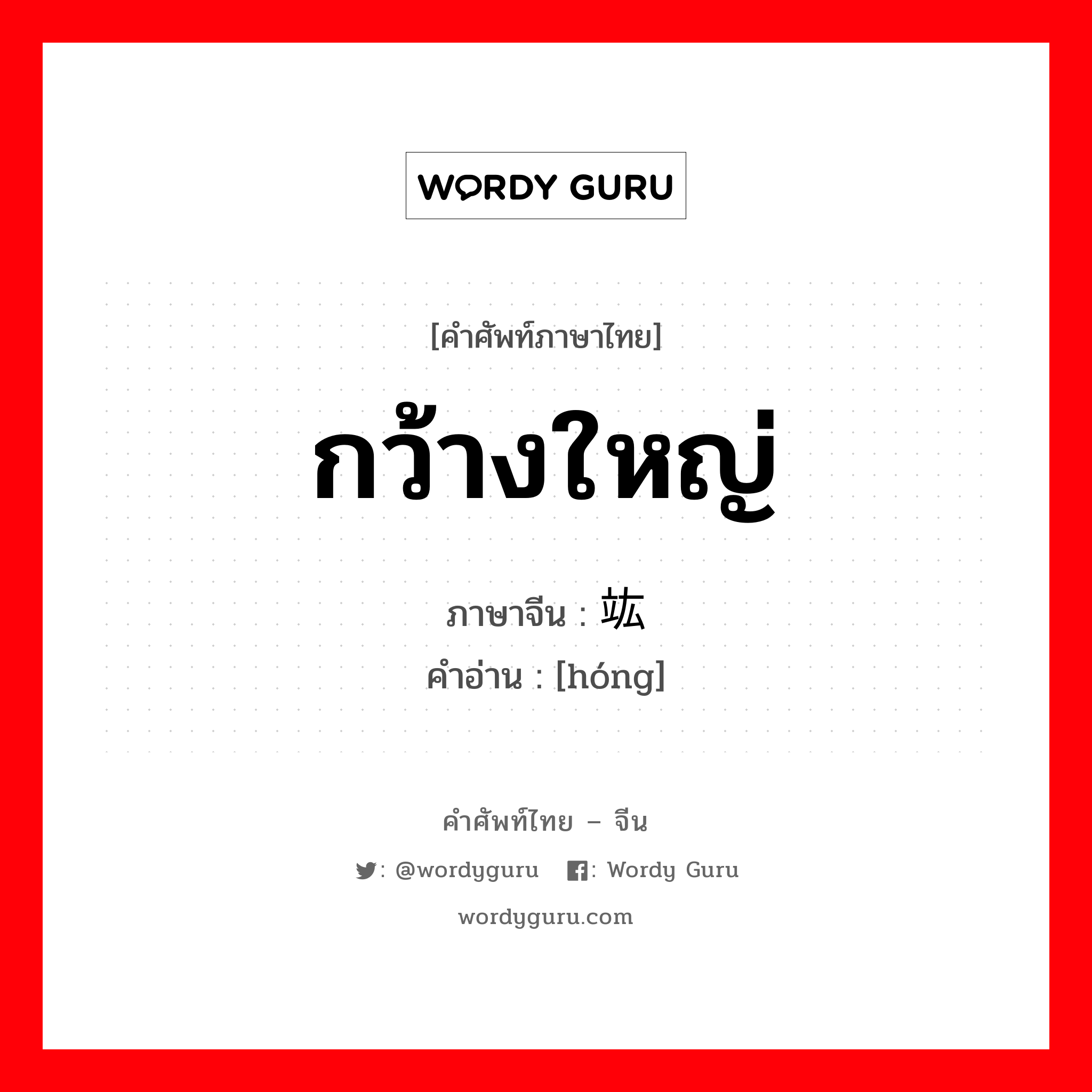 กว้างใหญ่ ภาษาจีนคืออะไร, คำศัพท์ภาษาไทย - จีน กว้างใหญ่ ภาษาจีน 竑 คำอ่าน [hóng]