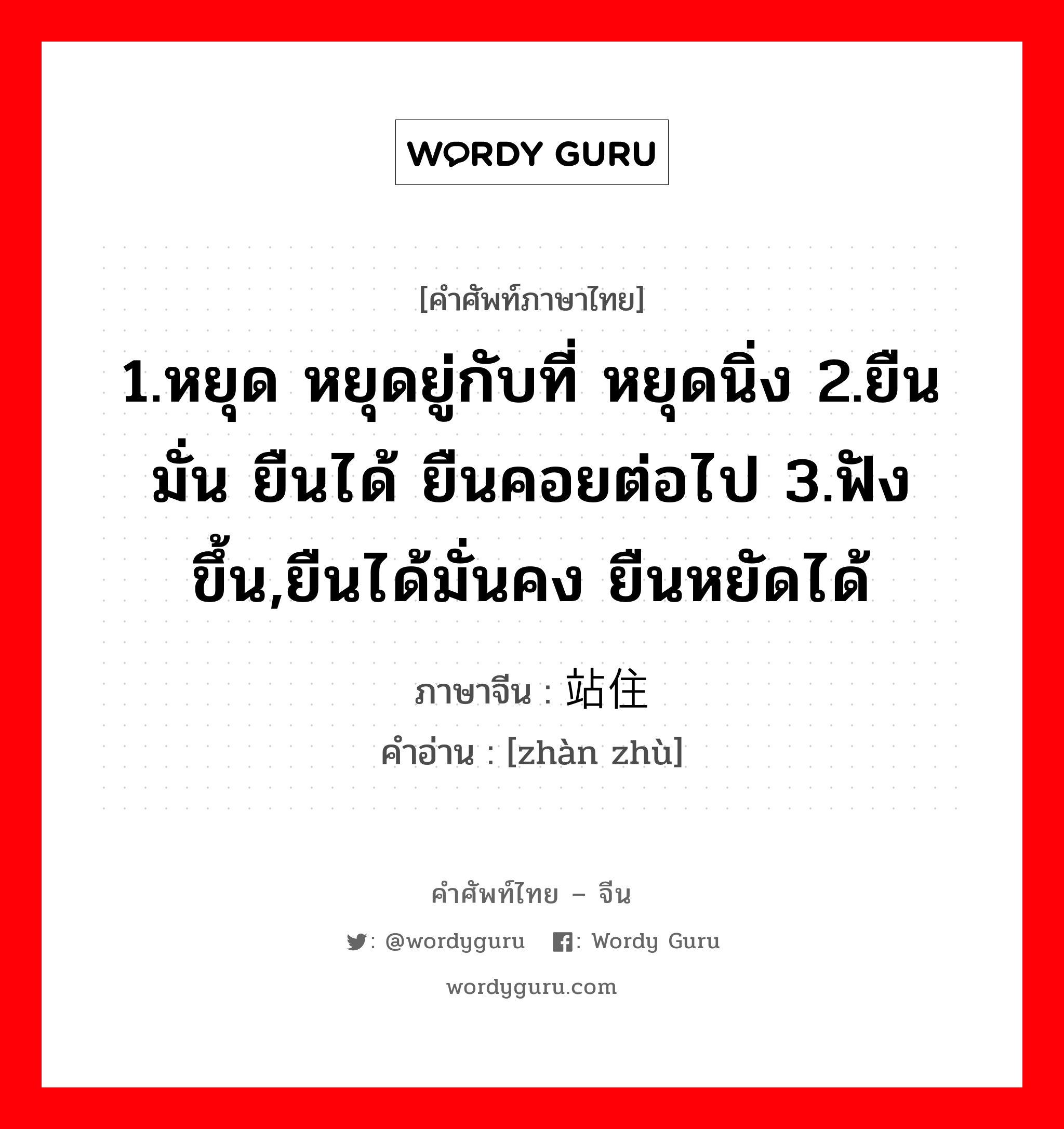 1.หยุด หยุดยู่กับที่ หยุดนิ่ง 2.ยืนมั่น ยืนได้ ยืนคอยต่อไป 3.ฟังขึ้น,ยืนได้มั่นคง ยืนหยัดได้ ภาษาจีนคืออะไร, คำศัพท์ภาษาไทย - จีน 1.หยุด หยุดยู่กับที่ หยุดนิ่ง 2.ยืนมั่น ยืนได้ ยืนคอยต่อไป 3.ฟังขึ้น,ยืนได้มั่นคง ยืนหยัดได้ ภาษาจีน 站住 คำอ่าน [zhàn zhù]