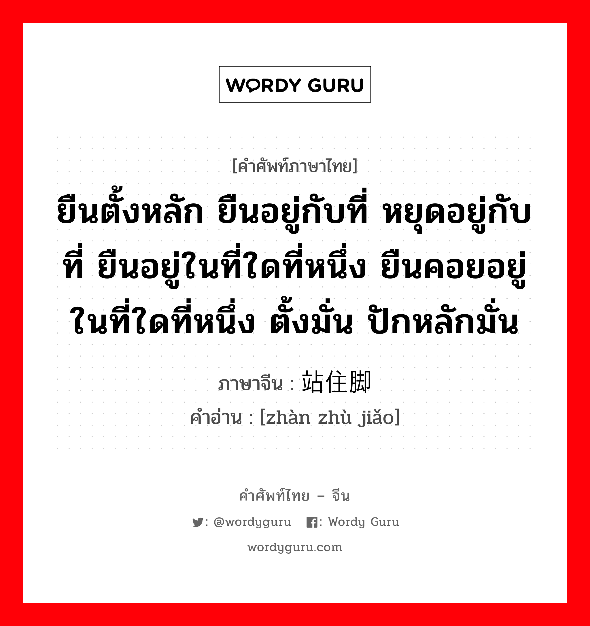 ยืนตั้งหลัก ยืนอยู่กับที่ หยุดอยู่กับที่ ยืนอยู่ในที่ใดที่หนึ่ง ยืนคอยอยู่ในที่ใดที่หนึ่ง ตั้งมั่น ปักหลักมั่น ภาษาจีนคืออะไร, คำศัพท์ภาษาไทย - จีน ยืนตั้งหลัก ยืนอยู่กับที่ หยุดอยู่กับที่ ยืนอยู่ในที่ใดที่หนึ่ง ยืนคอยอยู่ในที่ใดที่หนึ่ง ตั้งมั่น ปักหลักมั่น ภาษาจีน 站住脚 คำอ่าน [zhàn zhù jiǎo]