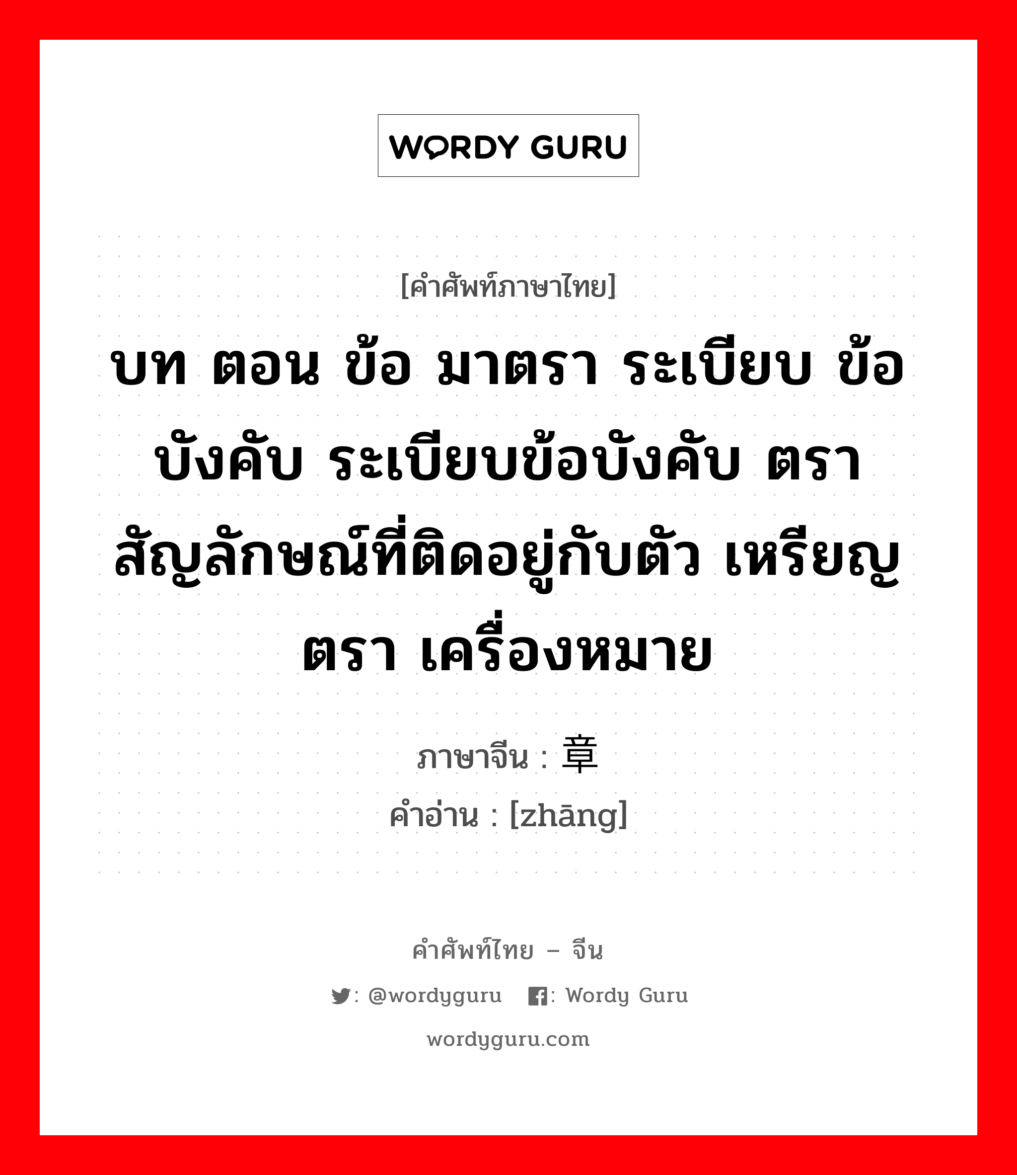 บท ตอน ข้อ มาตรา ระเบียบ ข้อบังคับ ระเบียบข้อบังคับ ตรา สัญลักษณ์ที่ติดอยู่กับตัว เหรียญตรา เครื่องหมาย ภาษาจีนคืออะไร, คำศัพท์ภาษาไทย - จีน บท ตอน ข้อ มาตรา ระเบียบ ข้อบังคับ ระเบียบข้อบังคับ ตรา สัญลักษณ์ที่ติดอยู่กับตัว เหรียญตรา เครื่องหมาย ภาษาจีน 章 คำอ่าน [zhāng]