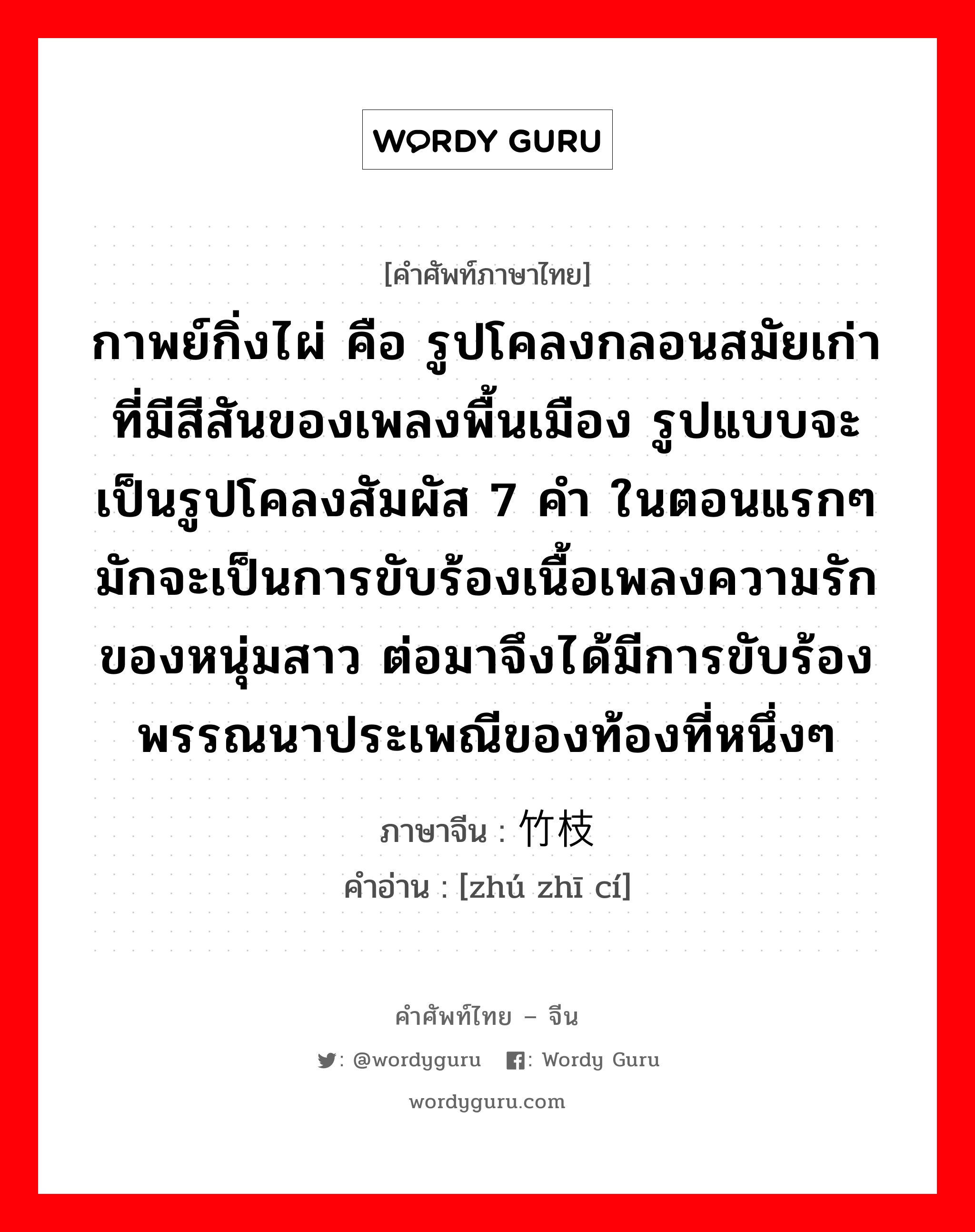 กาพย์กิ่งไผ่ คือ รูปโคลงกลอนสมัยเก่าที่มีสีสันของเพลงพื้นเมือง รูปแบบจะเป็นรูปโคลงสัมผัส 7 คำ ในตอนแรกๆ มักจะเป็นการขับร้องเนื้อเพลงความรักของหนุ่มสาว ต่อมาจึงได้มีการขับร้องพรรณนาประเพณีของท้องที่หนึ่งๆ ภาษาจีนคืออะไร, คำศัพท์ภาษาไทย - จีน กาพย์กิ่งไผ่ คือ รูปโคลงกลอนสมัยเก่าที่มีสีสันของเพลงพื้นเมือง รูปแบบจะเป็นรูปโคลงสัมผัส 7 คำ ในตอนแรกๆ มักจะเป็นการขับร้องเนื้อเพลงความรักของหนุ่มสาว ต่อมาจึงได้มีการขับร้องพรรณนาประเพณีของท้องที่หนึ่งๆ ภาษาจีน 竹枝词 คำอ่าน [zhú zhī cí]