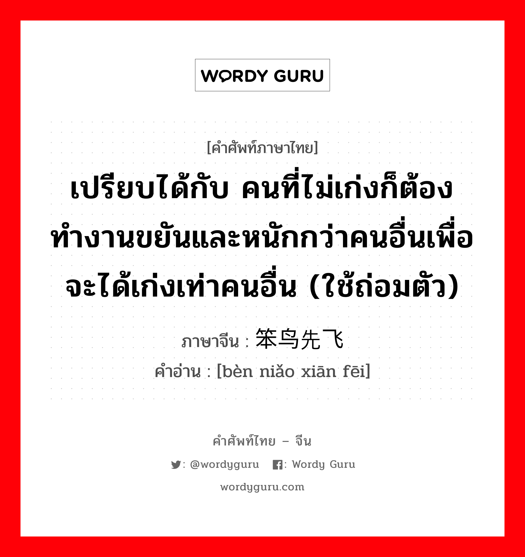 เปรียบได้กับ คนที่ไม่เก่งก็ต้องทำงานขยันและหนักกว่าคนอื่นเพื่อจะได้เก่งเท่าคนอื่น (ใช้ถ่อมตัว) ภาษาจีนคืออะไร, คำศัพท์ภาษาไทย - จีน เปรียบได้กับ คนที่ไม่เก่งก็ต้องทำงานขยันและหนักกว่าคนอื่นเพื่อจะได้เก่งเท่าคนอื่น (ใช้ถ่อมตัว) ภาษาจีน 笨鸟先飞 คำอ่าน [bèn niǎo xiān fēi]