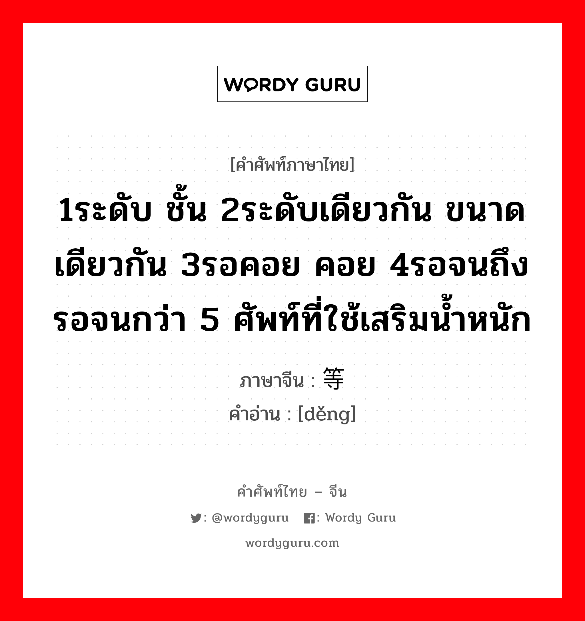 1ระดับ ชั้น 2ระดับเดียวกัน ขนาดเดียวกัน 3รอคอย คอย 4รอจนถึง รอจนกว่า 5 ศัพท์ที่ใช้เสริมน้ำหนัก ภาษาจีนคืออะไร, คำศัพท์ภาษาไทย - จีน 1ระดับ ชั้น 2ระดับเดียวกัน ขนาดเดียวกัน 3รอคอย คอย 4รอจนถึง รอจนกว่า 5 ศัพท์ที่ใช้เสริมน้ำหนัก ภาษาจีน 等 คำอ่าน [děng]