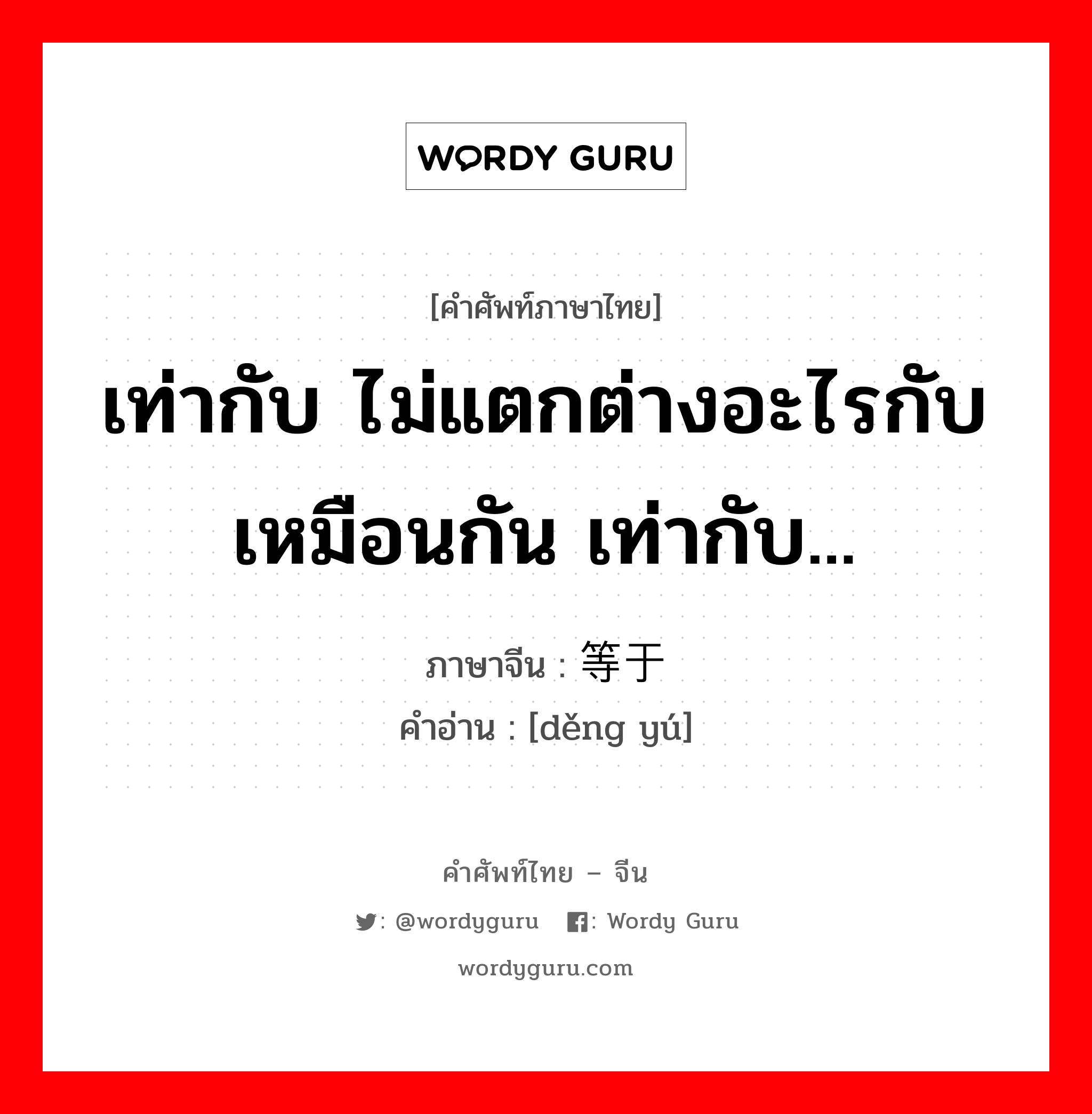 เท่ากับ ไม่แตกต่างอะไรกับเหมือนกัน เท่ากับ... ภาษาจีนคืออะไร, คำศัพท์ภาษาไทย - จีน เท่ากับ ไม่แตกต่างอะไรกับเหมือนกัน เท่ากับ... ภาษาจีน 等于 คำอ่าน [děng yú]