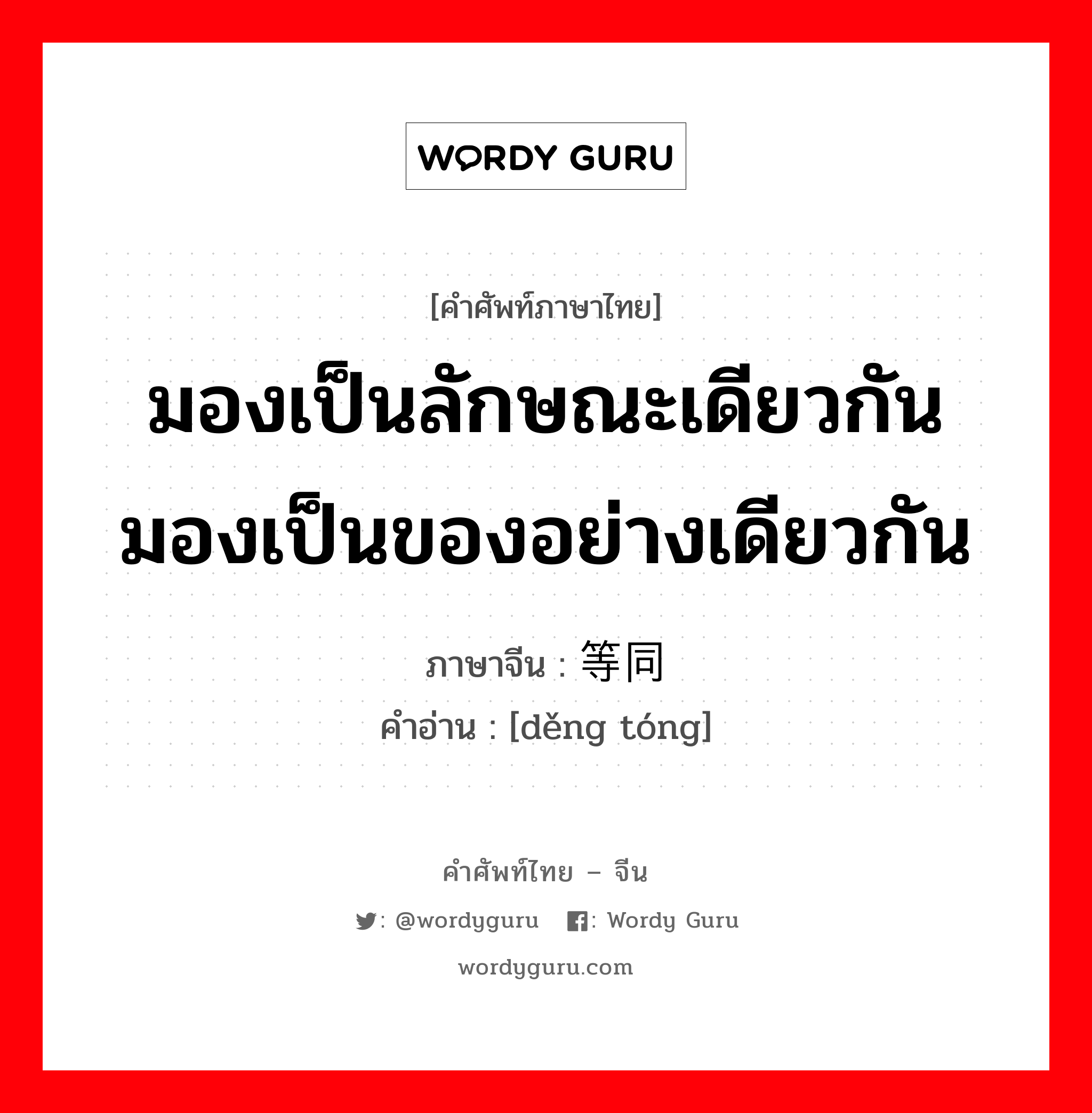 มองเป็นลักษณะเดียวกัน มองเป็นของอย่างเดียวกัน ภาษาจีนคืออะไร, คำศัพท์ภาษาไทย - จีน มองเป็นลักษณะเดียวกัน มองเป็นของอย่างเดียวกัน ภาษาจีน 等同 คำอ่าน [děng tóng]