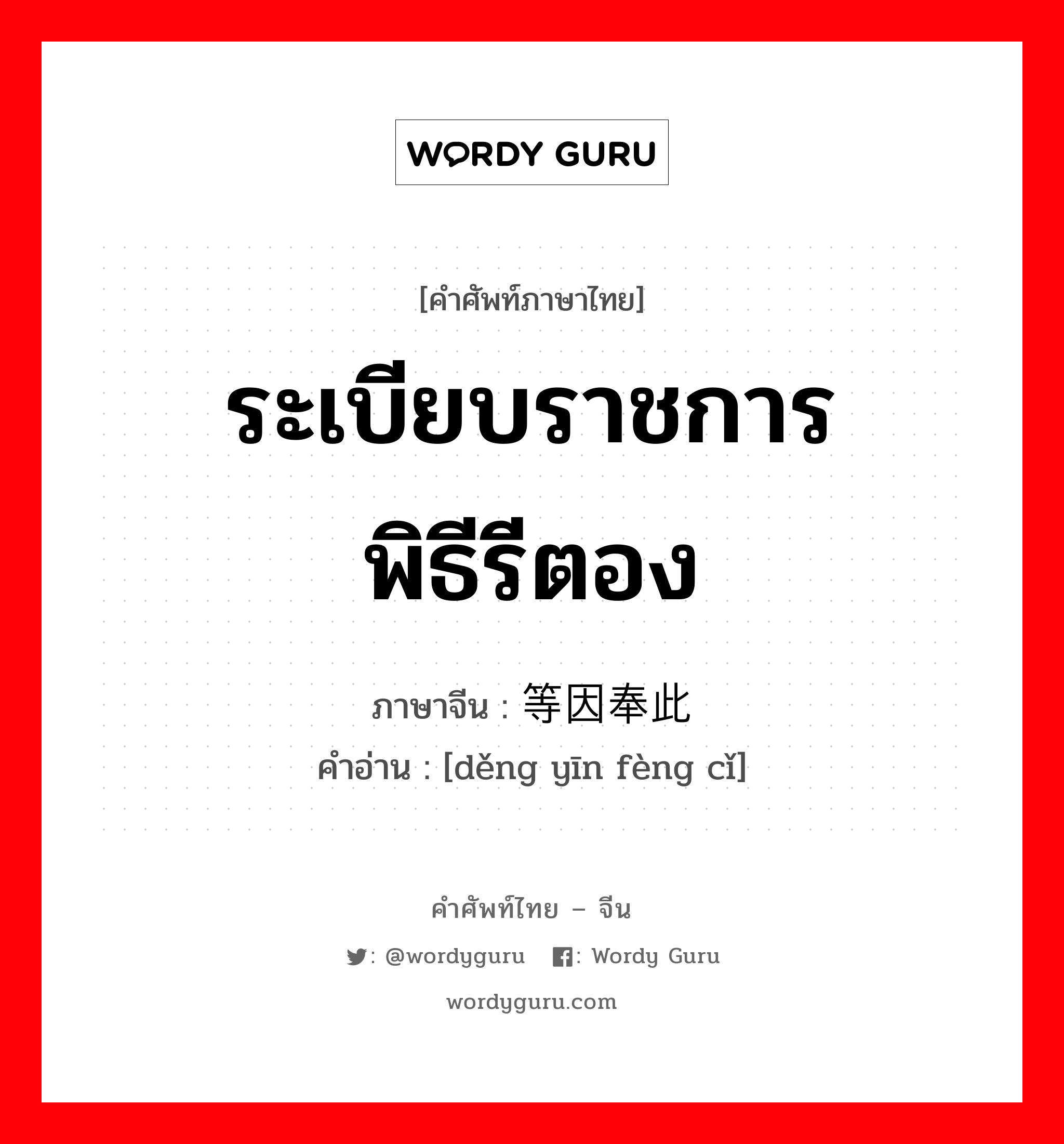 ระเบียบราชการ พิธีรีตอง ภาษาจีนคืออะไร, คำศัพท์ภาษาไทย - จีน ระเบียบราชการ พิธีรีตอง ภาษาจีน 等因奉此 คำอ่าน [děng yīn fèng cǐ]