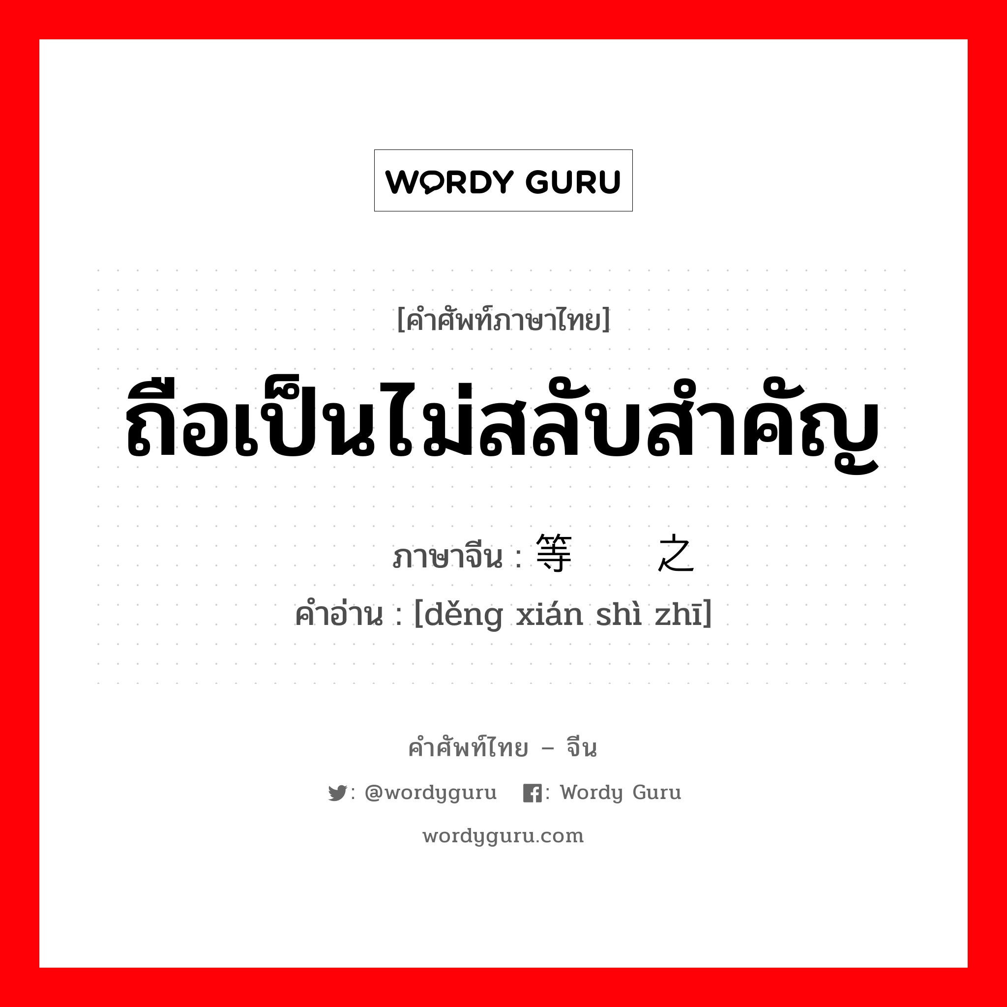 ถือเป็นไม่สลับสำคัญ ภาษาจีนคืออะไร, คำศัพท์ภาษาไทย - จีน ถือเป็นไม่สลับสำคัญ ภาษาจีน 等闲视之 คำอ่าน [děng xián shì zhī]