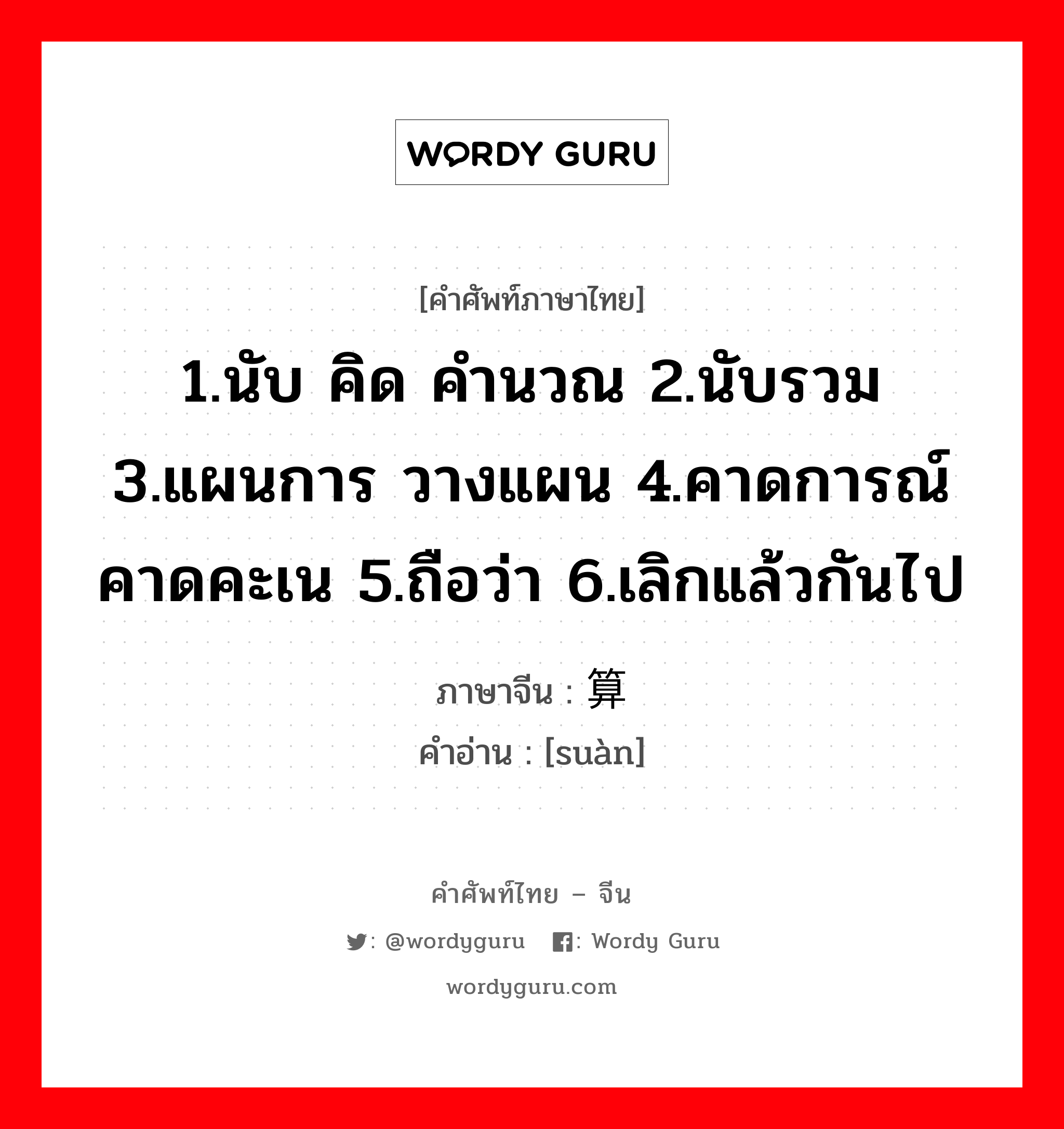 1.นับ คิด คำนวณ 2.นับรวม 3.แผนการ วางแผน 4.คาดการณ์ คาดคะเน 5.ถือว่า 6.เลิกแล้วกันไป ภาษาจีนคืออะไร, คำศัพท์ภาษาไทย - จีน 1.นับ คิด คำนวณ 2.นับรวม 3.แผนการ วางแผน 4.คาดการณ์ คาดคะเน 5.ถือว่า 6.เลิกแล้วกันไป ภาษาจีน 算 คำอ่าน [suàn]