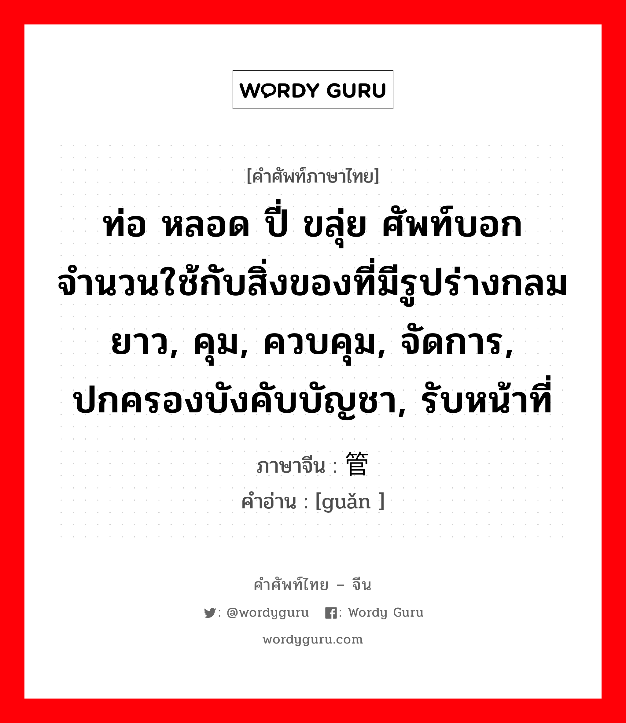 ท่อ หลอด ปี่ ขลุ่ย ศัพท์บอกจำนวนใช้กับสิ่งของที่มีรูปร่างกลมยาว, คุม, ควบคุม, จัดการ, ปกครองบังคับบัญชา, รับหน้าที่ ภาษาจีนคืออะไร, คำศัพท์ภาษาไทย - จีน ท่อ หลอด ปี่ ขลุ่ย ศัพท์บอกจำนวนใช้กับสิ่งของที่มีรูปร่างกลมยาว, คุม, ควบคุม, จัดการ, ปกครองบังคับบัญชา, รับหน้าที่ ภาษาจีน 管 คำอ่าน [guǎn ]