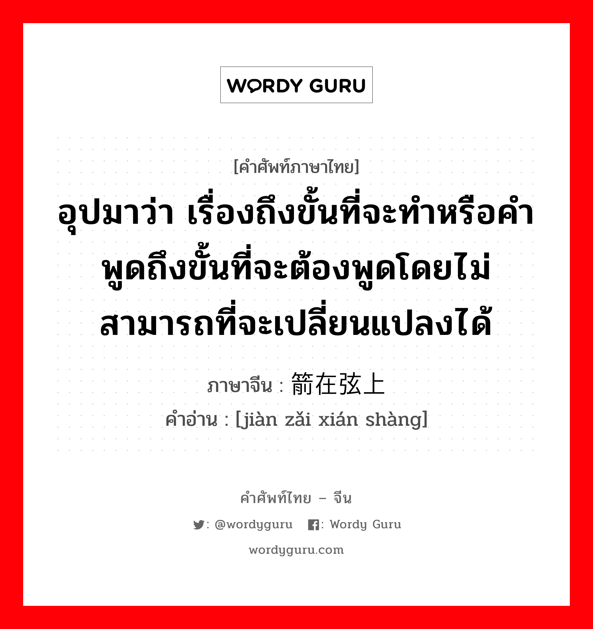 อุปมาว่า กำลังอันเข็มแข็งเกรียงไกรนั้นเสื่อมทรุดจนเป็นม้าตีนปลายแล้ว ภาษาจีนคืออะไร, คำศัพท์ภาษาไทย - จีน อุปมาว่า เรื่องถึงขั้นที่จะทำหรือคำพูดถึงขั้นที่จะต้องพูดโดยไม่สามารถที่จะเปลี่ยนแปลงได้ ภาษาจีน 箭在弦上 คำอ่าน [jiàn zǎi xián shàng]