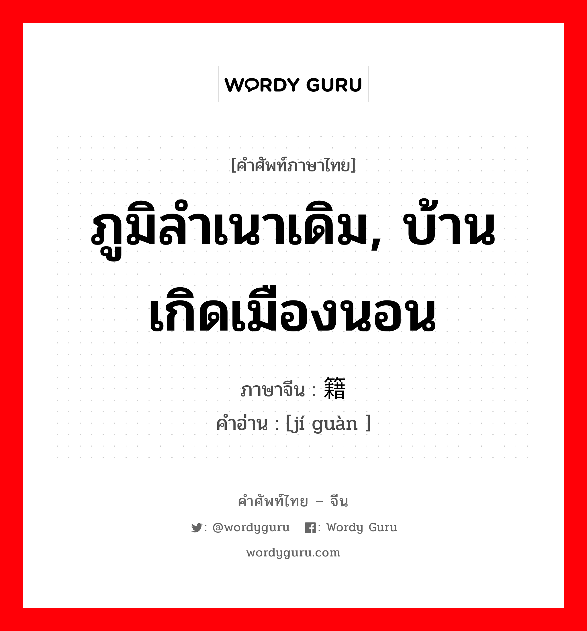 ภูมิลำเนาเดิม, บ้านเกิดเมืองนอน ภาษาจีนคืออะไร, คำศัพท์ภาษาไทย - จีน ภูมิลำเนาเดิม, บ้านเกิดเมืองนอน ภาษาจีน 籍贯 คำอ่าน [jí guàn ]