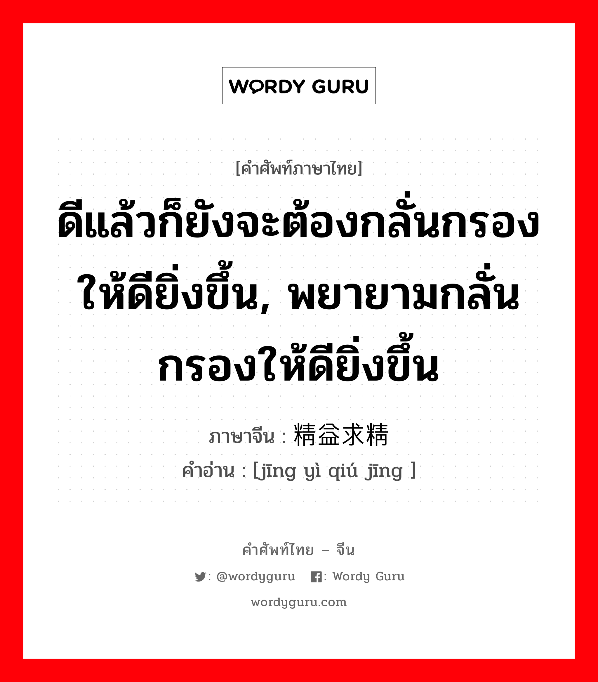 ดีแล้วก็ยังจะต้องกลั่นกรองให้ดียิ่งขึ้น, พยายามกลั่นกรองให้ดียิ่งขึ้น ภาษาจีนคืออะไร, คำศัพท์ภาษาไทย - จีน ดีแล้วก็ยังจะต้องกลั่นกรองให้ดียิ่งขึ้น, พยายามกลั่นกรองให้ดียิ่งขึ้น ภาษาจีน 精益求精 คำอ่าน [jīng yì qiú jīng ]