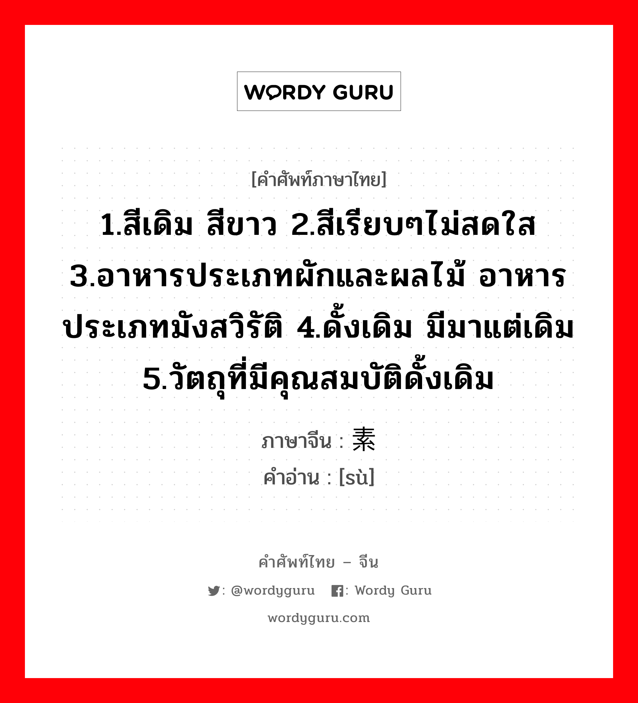 1.สีเดิม สีขาว 2.สีเรียบๆไม่สดใส 3.อาหารประเภทผักและผลไม้ อาหารประเภทมังสวิรัติ 4.ดั้งเดิม มีมาแต่เดิม 5.วัตถุที่มีคุณสมบัติดั้งเดิม ภาษาจีนคืออะไร, คำศัพท์ภาษาไทย - จีน 1.สีเดิม สีขาว 2.สีเรียบๆไม่สดใส 3.อาหารประเภทผักและผลไม้ อาหารประเภทมังสวิรัติ 4.ดั้งเดิม มีมาแต่เดิม 5.วัตถุที่มีคุณสมบัติดั้งเดิม ภาษาจีน 素 คำอ่าน [sù]