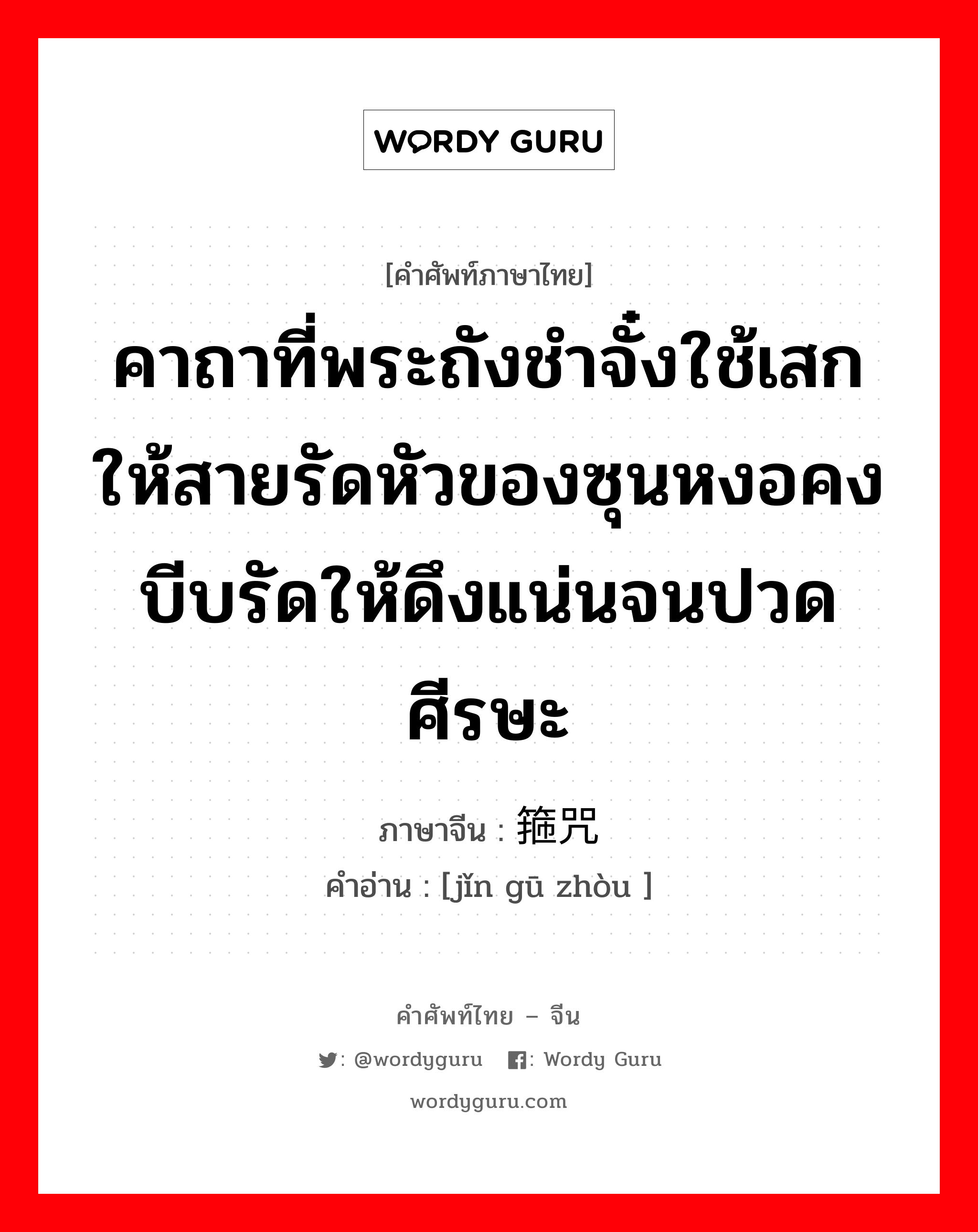 คาถาที่พระถังชำจั๋งใช้เสกให้สายรัดหัวของซุนหงอคงบีบรัดให้ดึงแน่นจนปวดศีรษะ ภาษาจีนคืออะไร, คำศัพท์ภาษาไทย - จีน คาถาที่พระถังชำจั๋งใช้เสกให้สายรัดหัวของซุนหงอคงบีบรัดให้ดึงแน่นจนปวดศีรษะ ภาษาจีน 紧箍咒 คำอ่าน [jǐn gū zhòu ]