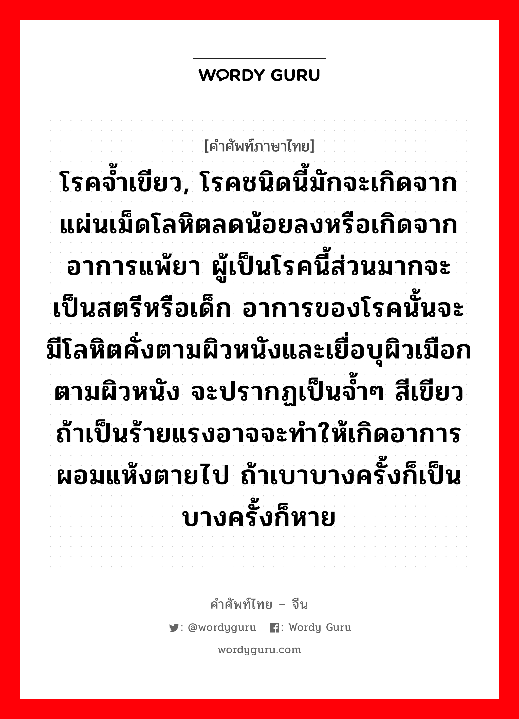 โรคจ้ำเขียว, โรคชนิดนี้มักจะเกิดจากแผ่นเม็ดโลหิตลดน้อยลงหรือเกิดจากอาการแพ้ยา ผู้เป็นโรคนี้ส่วนมากจะเป็นสตรีหรือเด็ก อาการของโรคนั้นจะมีโลหิตคั่งตามผิวหนังและเยื่อบุผิวเมือกตามผิวหนัง จะปรากฏเป็นจ้ำๆ สีเขียวถ้าเป็นร้ายแรงอาจจะทำให้เกิดอาการผอมแห้งตายไป ถ้าเบาบางครั้งก็เป็นบางครั้งก็หาย ภาษาจีนคืออะไร, คำศัพท์ภาษาไทย - จีน โรคจ้ำเขียว, โรคชนิดนี้มักจะเกิดจากแผ่นเม็ดโลหิตลดน้อยลงหรือเกิดจากอาการแพ้ยา ผู้เป็นโรคนี้ส่วนมากจะเป็นสตรีหรือเด็ก อาการของโรคนั้นจะมีโลหิตคั่งตามผิวหนังและเยื่อบุผิวเมือกตามผิวหนัง จะปรากฏเป็นจ้ำๆ สีเขียวถ้าเป็นร้ายแรงอาจจะทำให้เกิดอาการผอมแห้งตายไป ถ้าเบาบางครั้งก็เป็นบางครั้งก็หาย ภาษาจีน 紫癜 คำอ่าน [zǐ diàn]