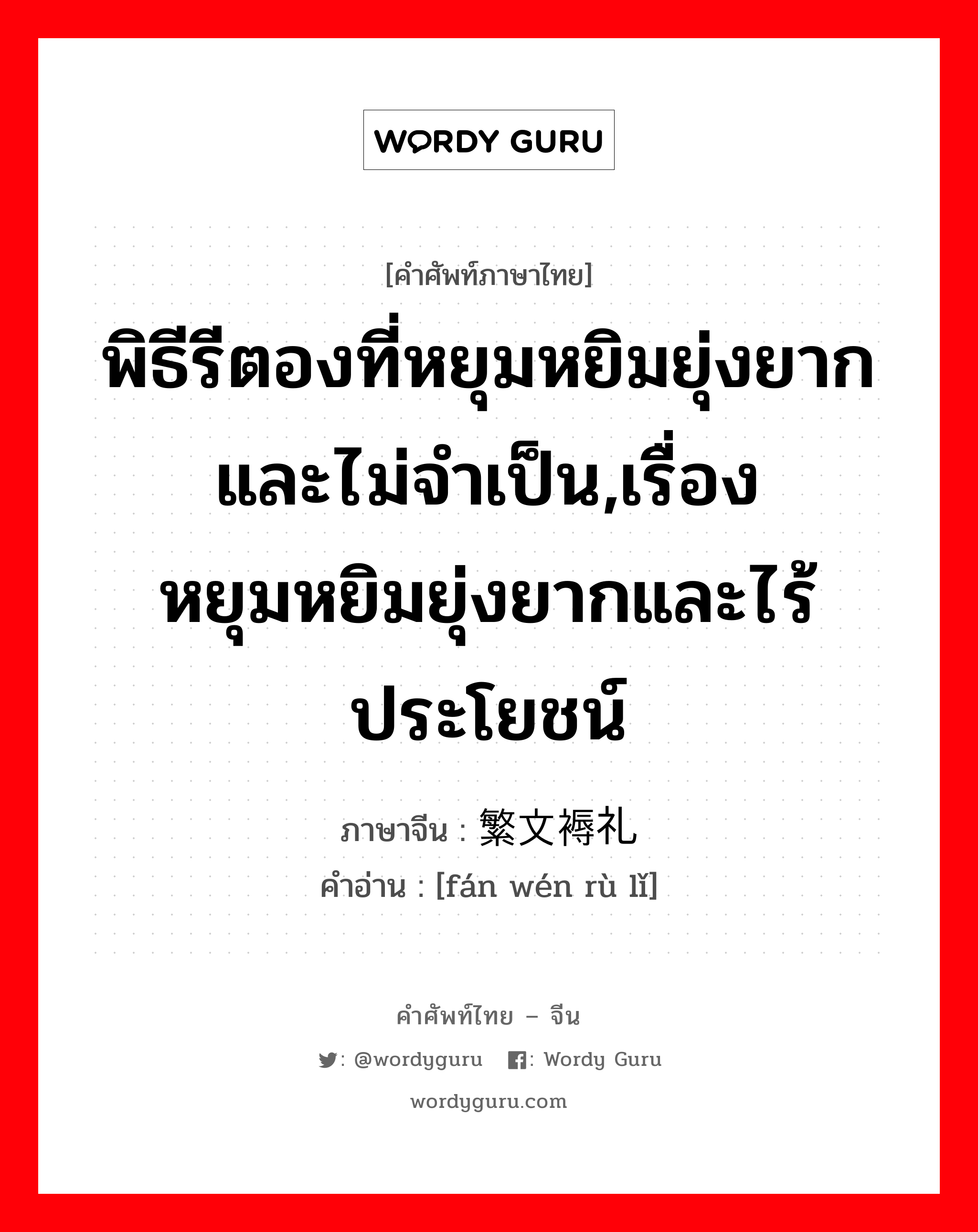 พิธีรีตองที่หยุมหยิมยุ่งยากและไม่จำเป็น,เรื่องหยุมหยิมยุ่งยากและไร้ประโยชน์ ภาษาจีนคืออะไร, คำศัพท์ภาษาไทย - จีน พิธีรีตองที่หยุมหยิมยุ่งยากและไม่จำเป็น,เรื่องหยุมหยิมยุ่งยากและไร้ประโยชน์ ภาษาจีน 繁文褥礼 คำอ่าน [fán wén rù lǐ]