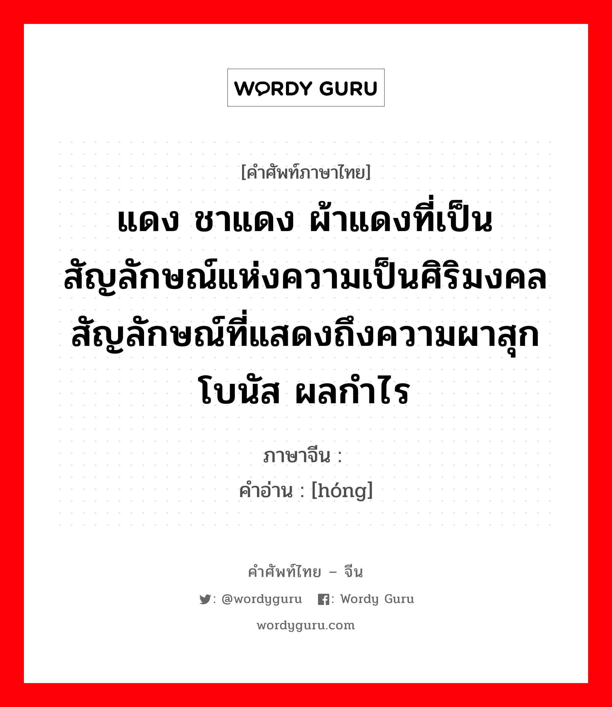 แดง ชาแดง ผ้าแดงที่เป็นสัญลักษณ์แห่งความเป็นศิริมงคล สัญลักษณ์ที่แสดงถึงความผาสุก โบนัส ผลกำไร ภาษาจีนคืออะไร, คำศัพท์ภาษาไทย - จีน แดง ชาแดง ผ้าแดงที่เป็นสัญลักษณ์แห่งความเป็นศิริมงคล สัญลักษณ์ที่แสดงถึงความผาสุก โบนัส ผลกำไร ภาษาจีน 红 คำอ่าน [hóng]