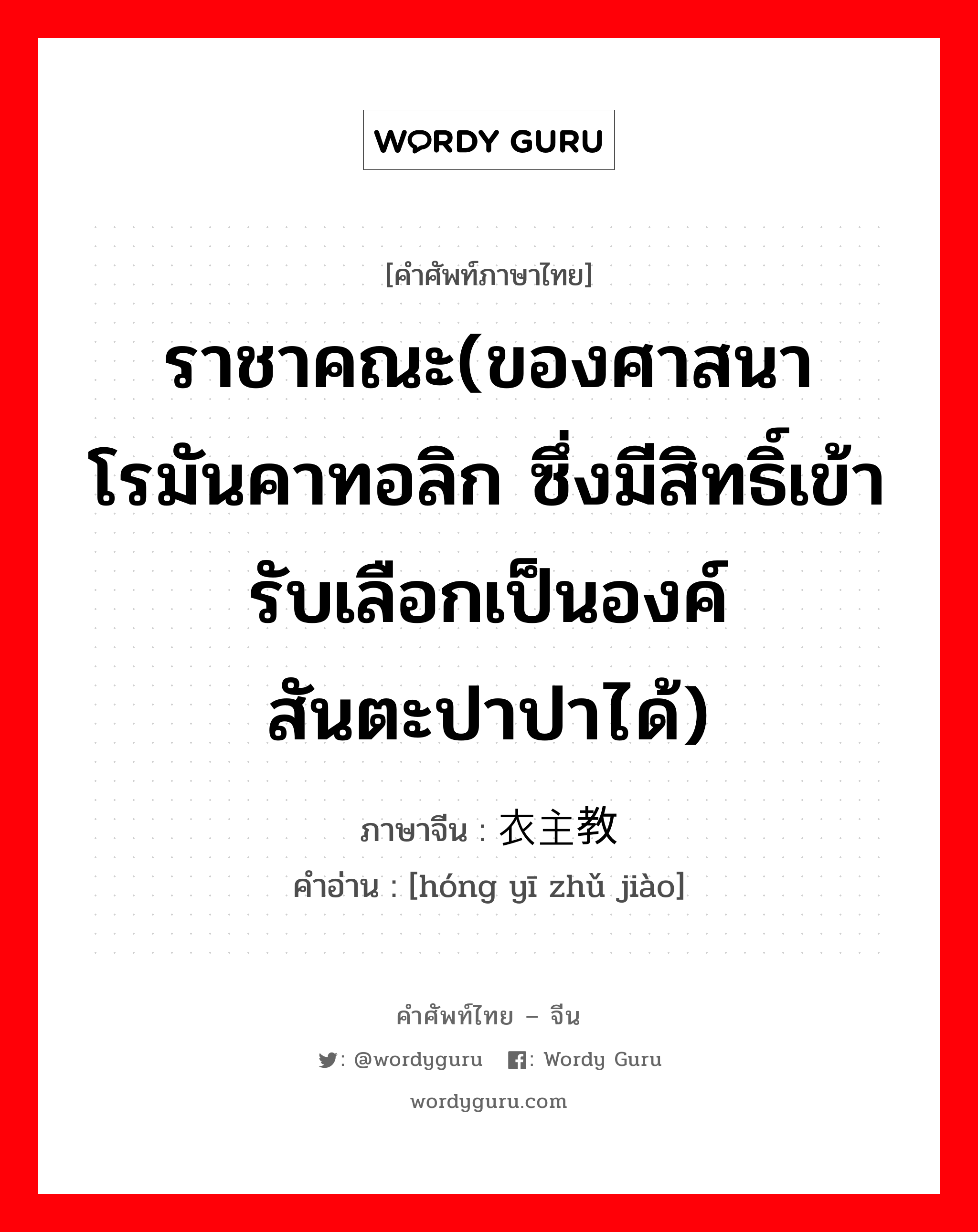 ราชาคณะ(ของศาสนาโรมันคาทอลิก ซึ่งมีสิทธิ์เข้ารับเลือกเป็นองค์สันตะปาปาได้) ภาษาจีนคืออะไร, คำศัพท์ภาษาไทย - จีน ราชาคณะ(ของศาสนาโรมันคาทอลิก ซึ่งมีสิทธิ์เข้ารับเลือกเป็นองค์สันตะปาปาได้) ภาษาจีน 红衣主教 คำอ่าน [hóng yī zhǔ jiào]