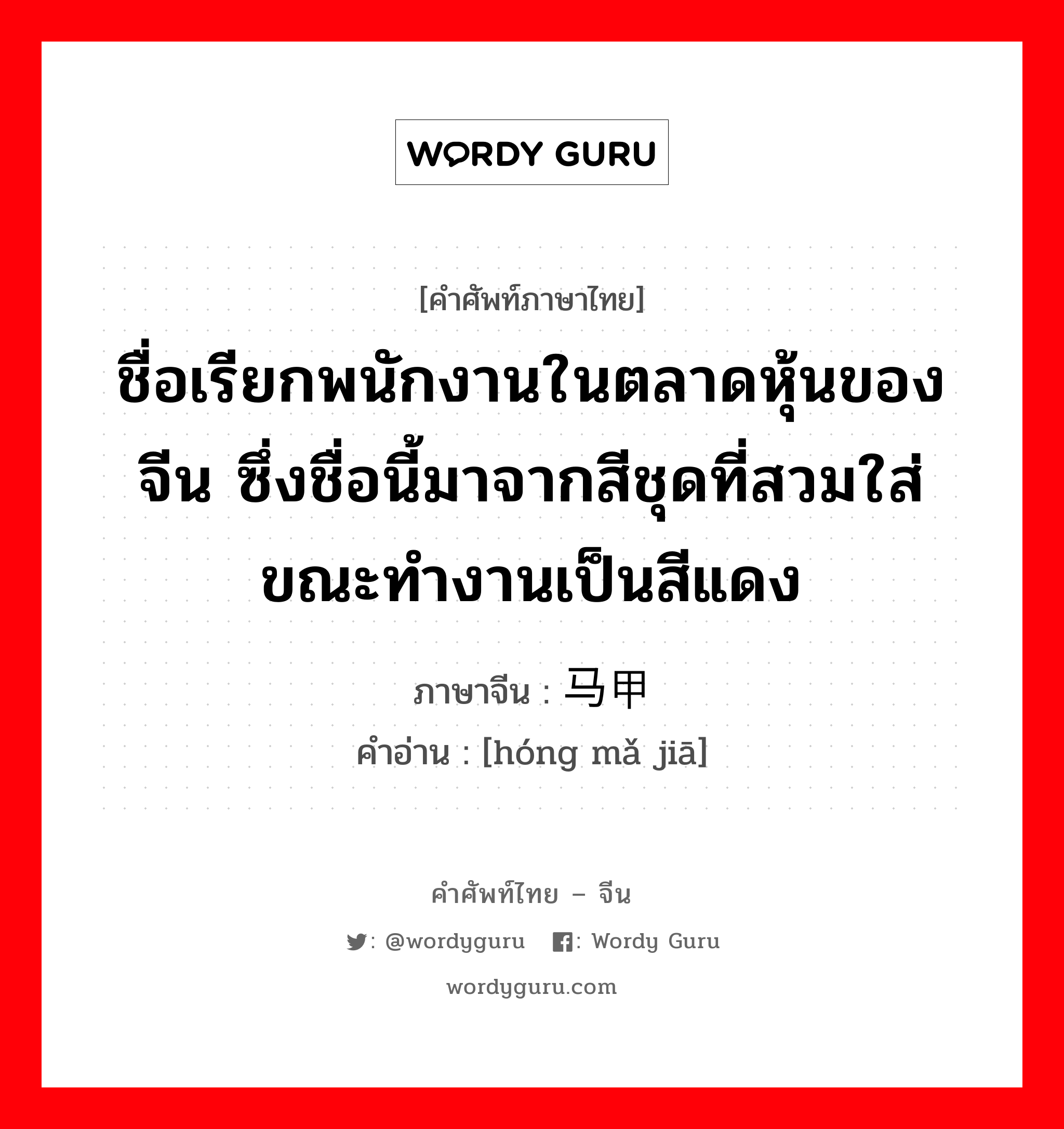 ชื่อเรียกพนักงานในตลาดหุ้นของจีน ซึ่งชื่อนี้มาจากสีชุดที่สวมใส่ขณะทำงานเป็นสีแดง ภาษาจีนคืออะไร, คำศัพท์ภาษาไทย - จีน ชื่อเรียกพนักงานในตลาดหุ้นของจีน ซึ่งชื่อนี้มาจากสีชุดที่สวมใส่ขณะทำงานเป็นสีแดง ภาษาจีน 红马甲 คำอ่าน [hóng mǎ jiā]