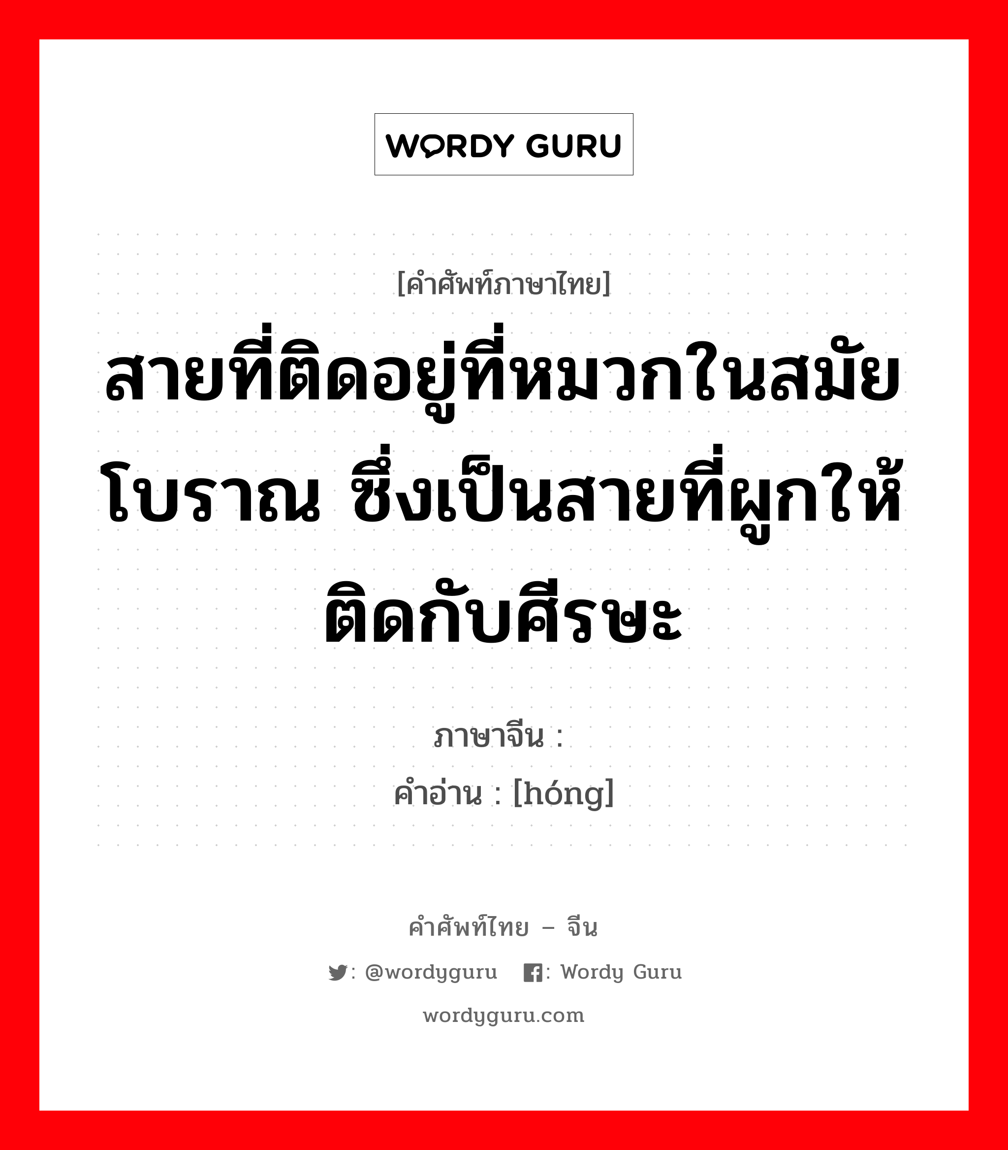 สายที่ติดอยู่ที่หมวกในสมัยโบราณ ซึ่งเป็นสายที่ผูกให้ติดกับศีรษะ ภาษาจีนคืออะไร, คำศัพท์ภาษาไทย - จีน สายที่ติดอยู่ที่หมวกในสมัยโบราณ ซึ่งเป็นสายที่ผูกให้ติดกับศีรษะ ภาษาจีน 纮 คำอ่าน [hóng]