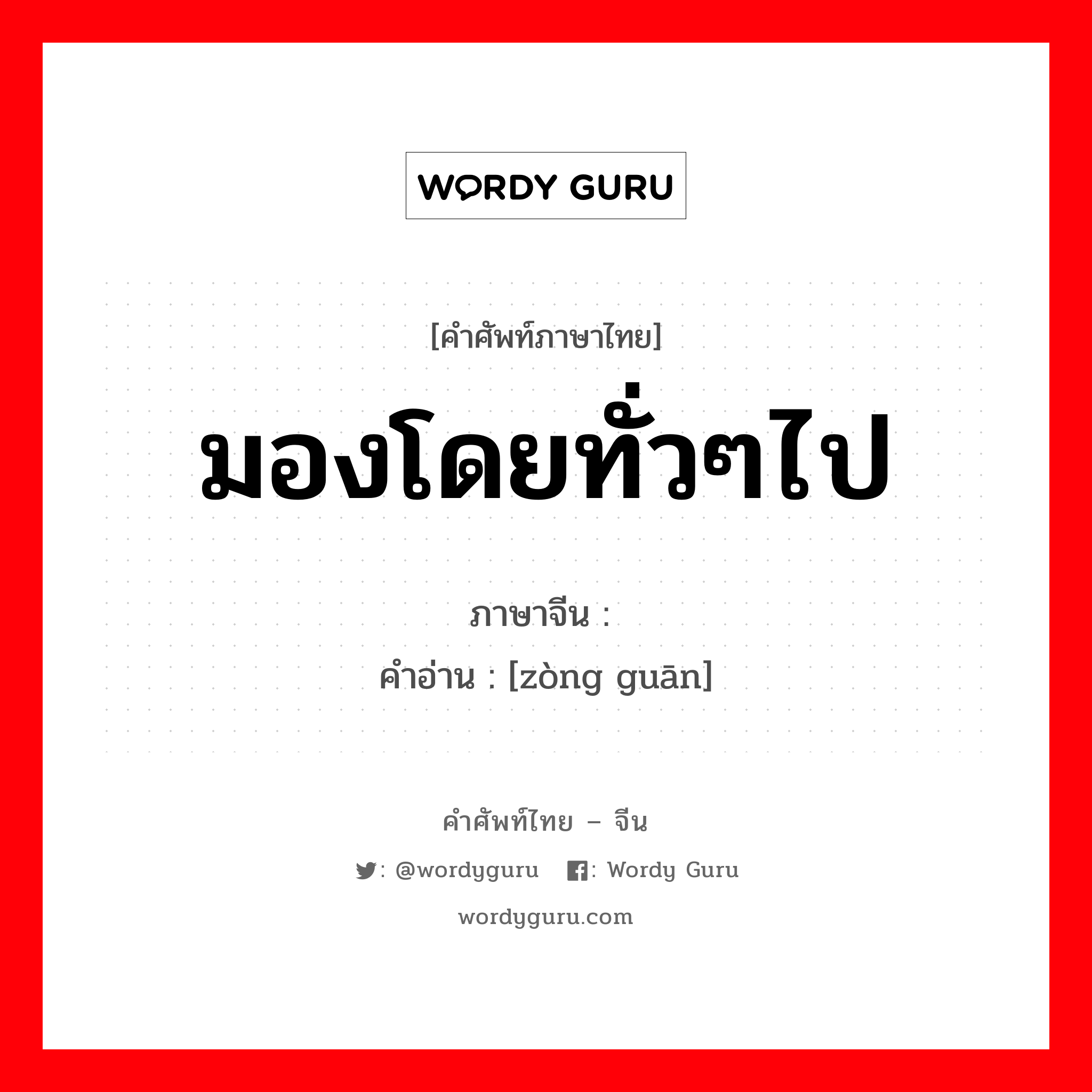 มองโดยทั่วๆไป ภาษาจีนคืออะไร, คำศัพท์ภาษาไทย - จีน มองโดยทั่วๆไป ภาษาจีน 纵观 คำอ่าน [zòng guān]