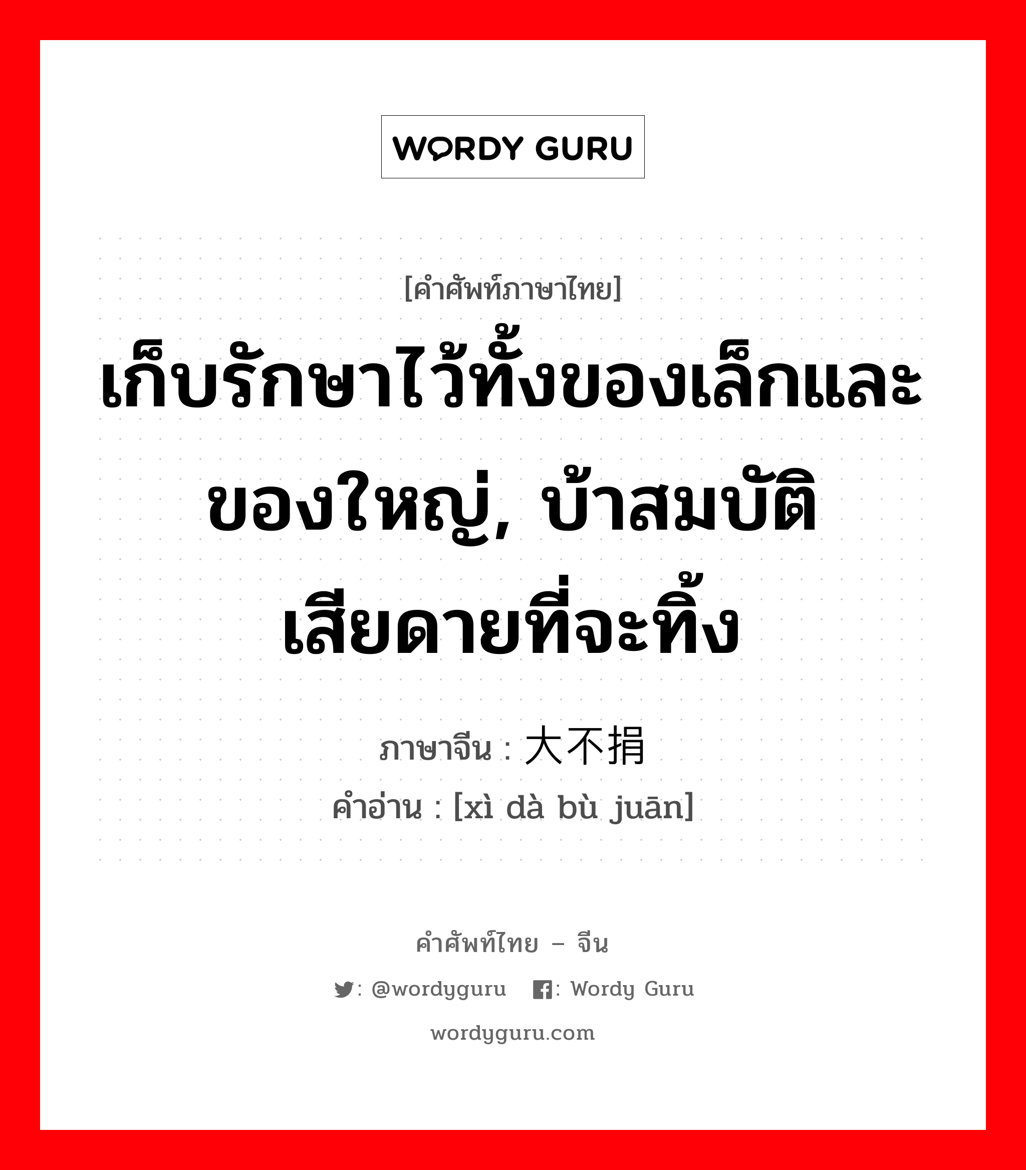 เก็บรักษาไว้ทั้งของเล็กและของใหญ่, บ้าสมบัติเสียดายที่จะทิ้ง ภาษาจีนคืออะไร, คำศัพท์ภาษาไทย - จีน เก็บรักษาไว้ทั้งของเล็กและของใหญ่, บ้าสมบัติเสียดายที่จะทิ้ง ภาษาจีน 细大不捐 คำอ่าน [xì dà bù juān]