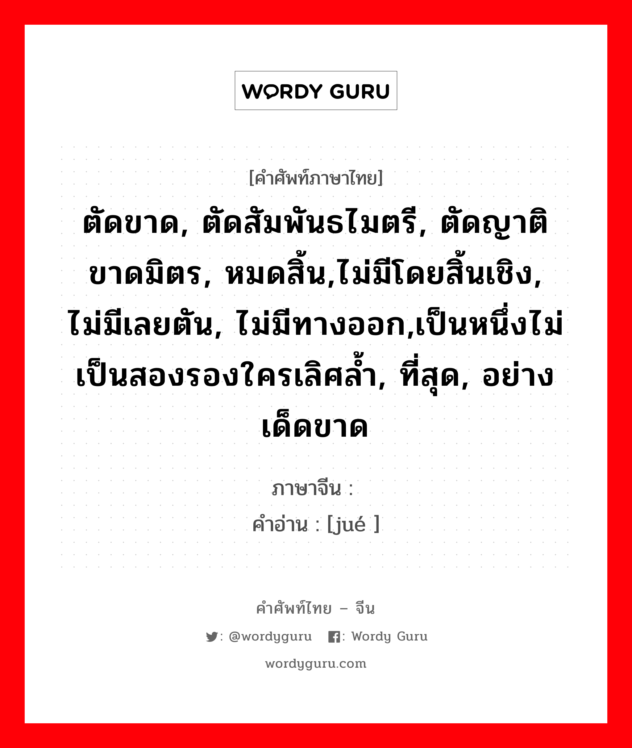 ตัดขาด, ตัดสัมพันธไมตรี, ตัดญาติขาดมิตร, หมดสิ้น,ไม่มีโดยสิ้นเชิง, ไม่มีเลยตัน, ไม่มีทางออก,เป็นหนึ่งไม่เป็นสองรองใครเลิศล้ำ, ที่สุด, อย่างเด็ดขาด ภาษาจีนคืออะไร, คำศัพท์ภาษาไทย - จีน ตัดขาด, ตัดสัมพันธไมตรี, ตัดญาติขาดมิตร, หมดสิ้น,ไม่มีโดยสิ้นเชิง, ไม่มีเลยตัน, ไม่มีทางออก,เป็นหนึ่งไม่เป็นสองรองใครเลิศล้ำ, ที่สุด, อย่างเด็ดขาด ภาษาจีน 绝 คำอ่าน [jué ]