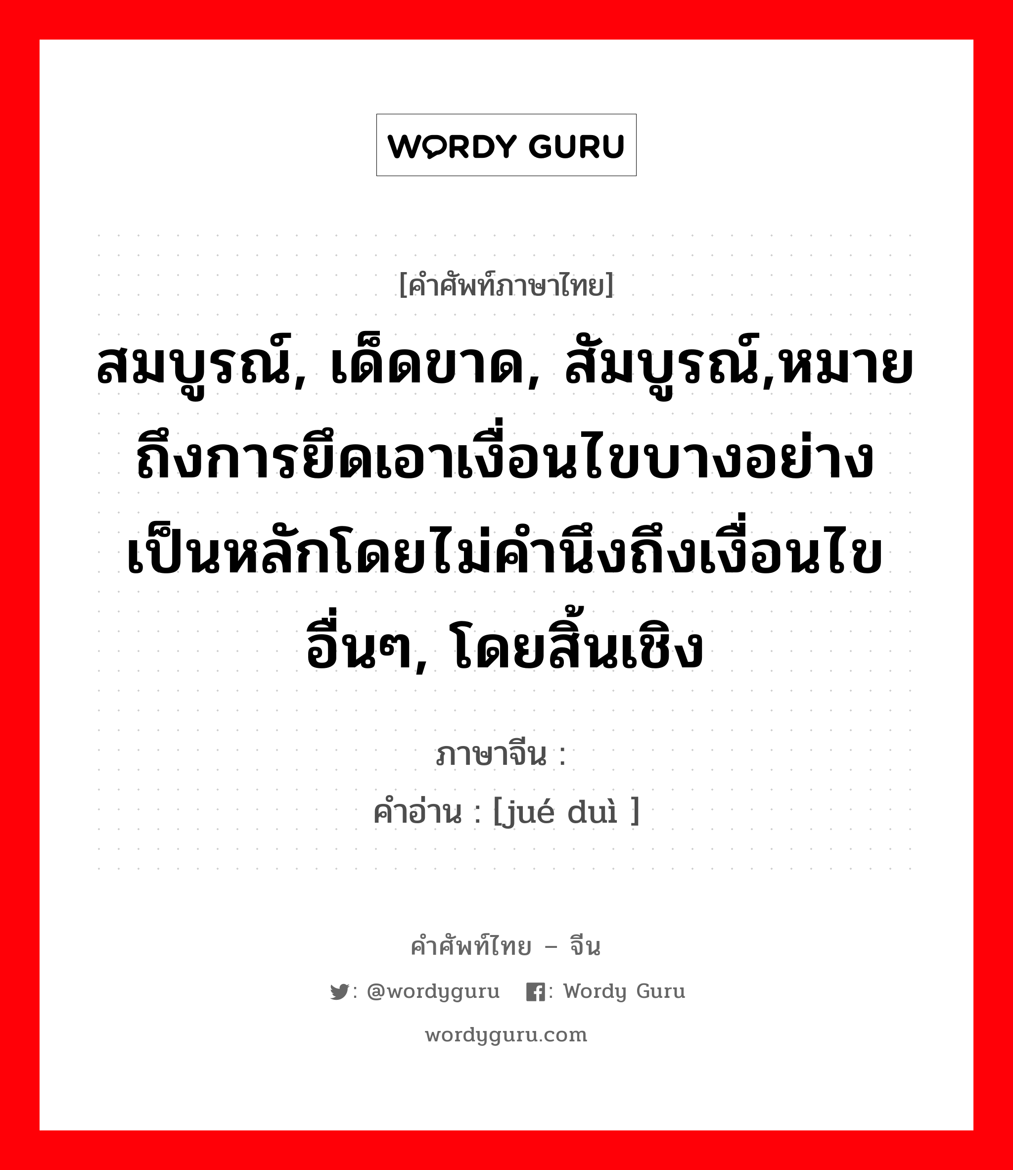 สมบูรณ์, เด็ดขาด, สัมบูรณ์,หมายถึงการยึดเอาเงื่อนไขบางอย่างเป็นหลักโดยไม่คำนึงถึงเงื่อนไขอื่นๆ, โดยสิ้นเชิง ภาษาจีนคืออะไร, คำศัพท์ภาษาไทย - จีน สมบูรณ์, เด็ดขาด, สัมบูรณ์,หมายถึงการยึดเอาเงื่อนไขบางอย่างเป็นหลักโดยไม่คำนึงถึงเงื่อนไขอื่นๆ, โดยสิ้นเชิง ภาษาจีน 绝对 คำอ่าน [jué duì ]