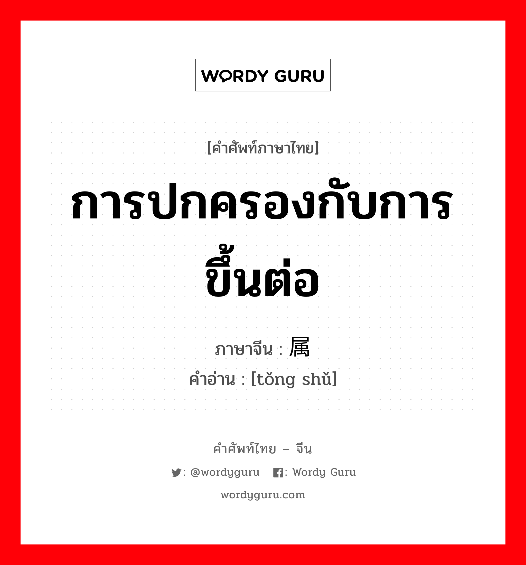 การปกครองกับการขึ้นต่อ ภาษาจีนคืออะไร, คำศัพท์ภาษาไทย - จีน การปกครองกับการขึ้นต่อ ภาษาจีน 统属 คำอ่าน [tǒng shǔ]