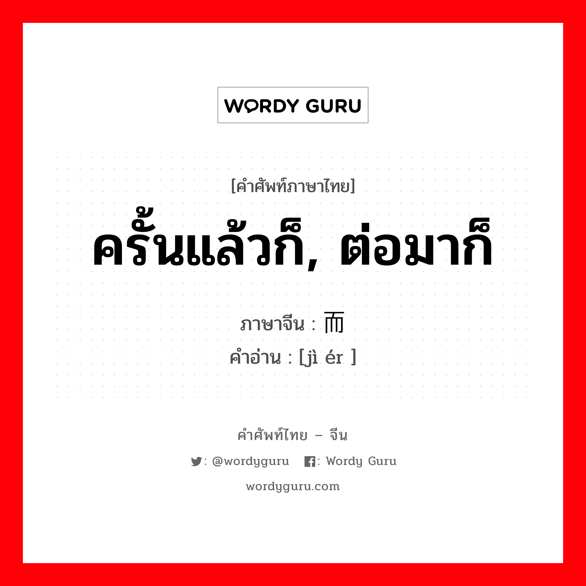 ครั้นแล้วก็, ต่อมาก็ ภาษาจีนคืออะไร, คำศัพท์ภาษาไทย - จีน ครั้นแล้วก็, ต่อมาก็ ภาษาจีน 继而 คำอ่าน [jì ér ]