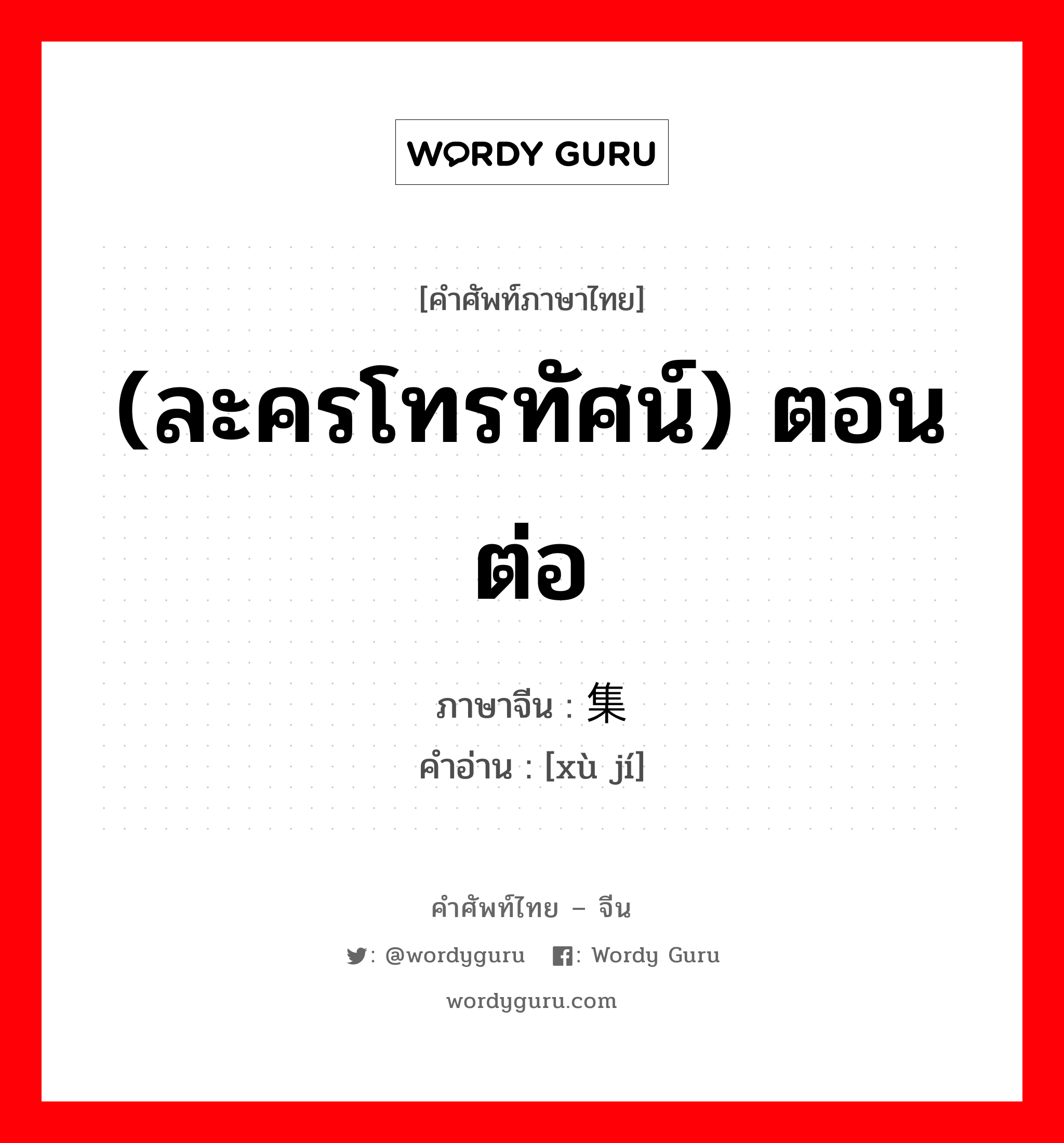 (ละครโทรทัศน์) ตอนต่อ ภาษาจีนคืออะไร, คำศัพท์ภาษาไทย - จีน (ละครโทรทัศน์) ตอนต่อ ภาษาจีน 续集 คำอ่าน [xù jí]