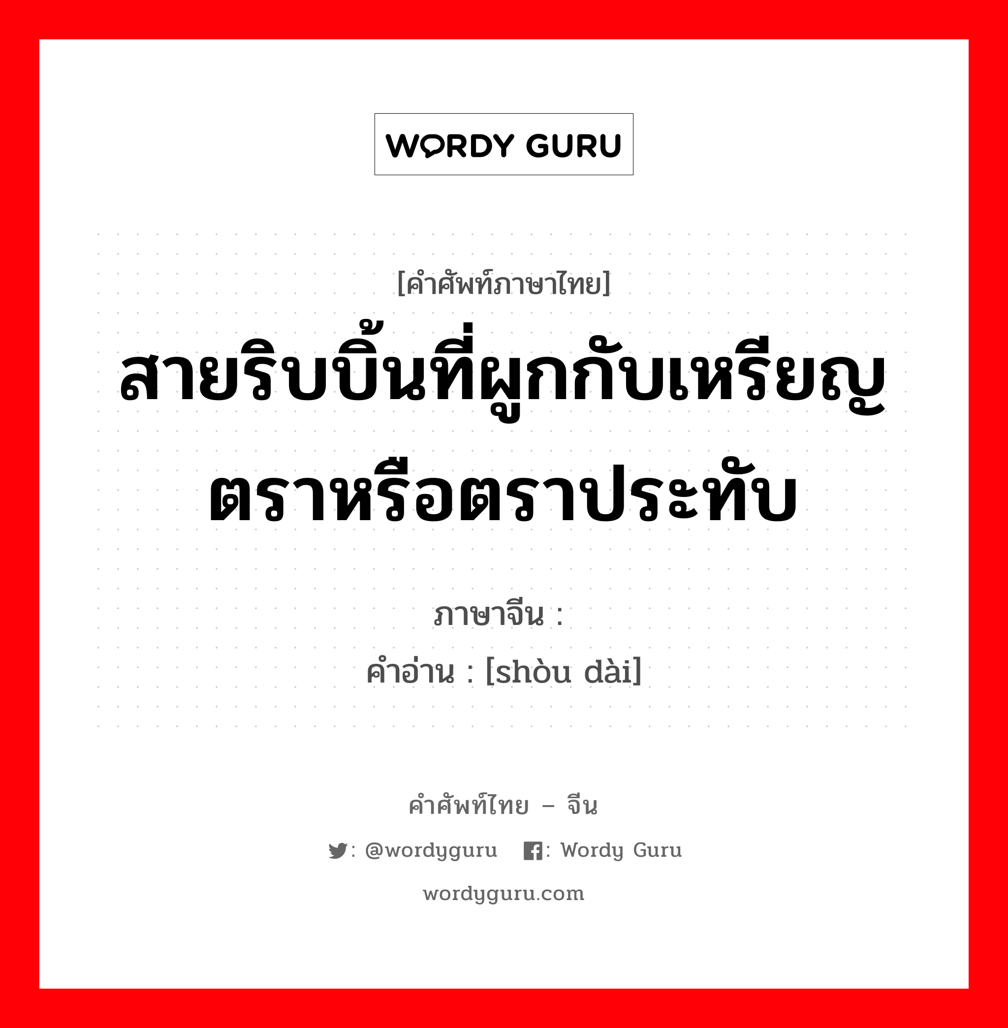 สายริบบิ้นที่ผูกกับเหรียญตราหรือตราประทับ ภาษาจีนคืออะไร, คำศัพท์ภาษาไทย - จีน สายริบบิ้นที่ผูกกับเหรียญตราหรือตราประทับ ภาษาจีน 绶带 คำอ่าน [shòu dài]