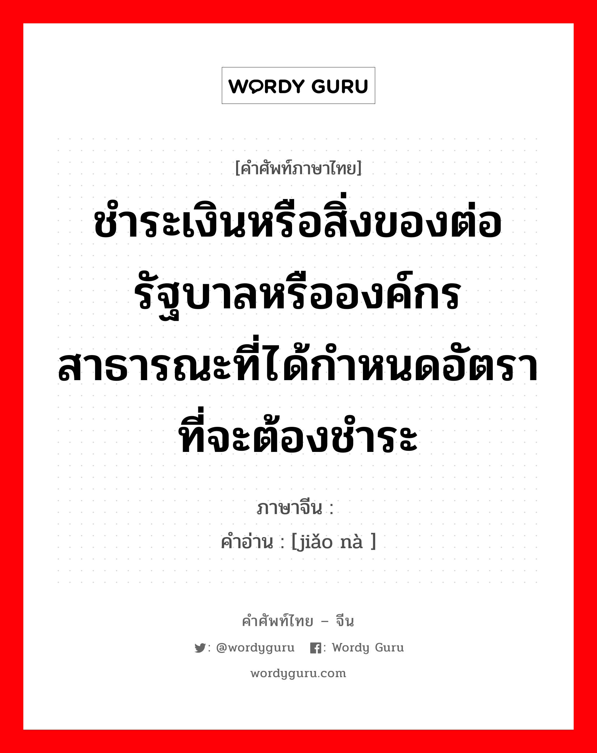 ชำระเงินหรือสิ่งของต่อรัฐบาลหรือองค์กรสาธารณะที่ได้กำหนดอัตราที่จะต้องชำระ ภาษาจีนคืออะไร, คำศัพท์ภาษาไทย - จีน ชำระเงินหรือสิ่งของต่อรัฐบาลหรือองค์กรสาธารณะที่ได้กำหนดอัตราที่จะต้องชำระ ภาษาจีน 缴纳 คำอ่าน [jiǎo nà ]