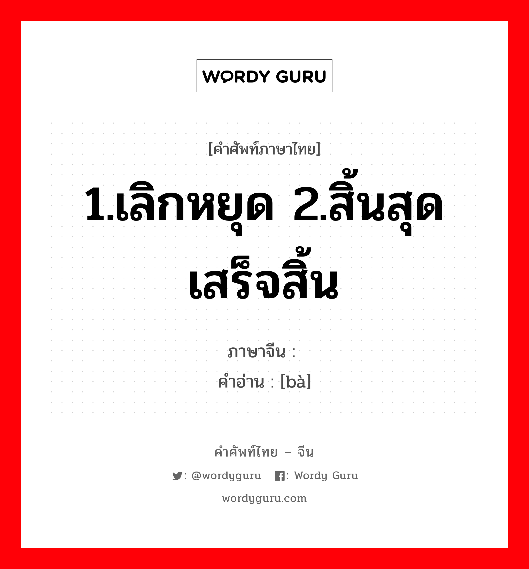 1.เลิกหยุด 2.สิ้นสุดเสร็จสิ้น ภาษาจีนคืออะไร, คำศัพท์ภาษาไทย - จีน 1.เลิกหยุด 2.สิ้นสุดเสร็จสิ้น ภาษาจีน 罢 คำอ่าน [bà]