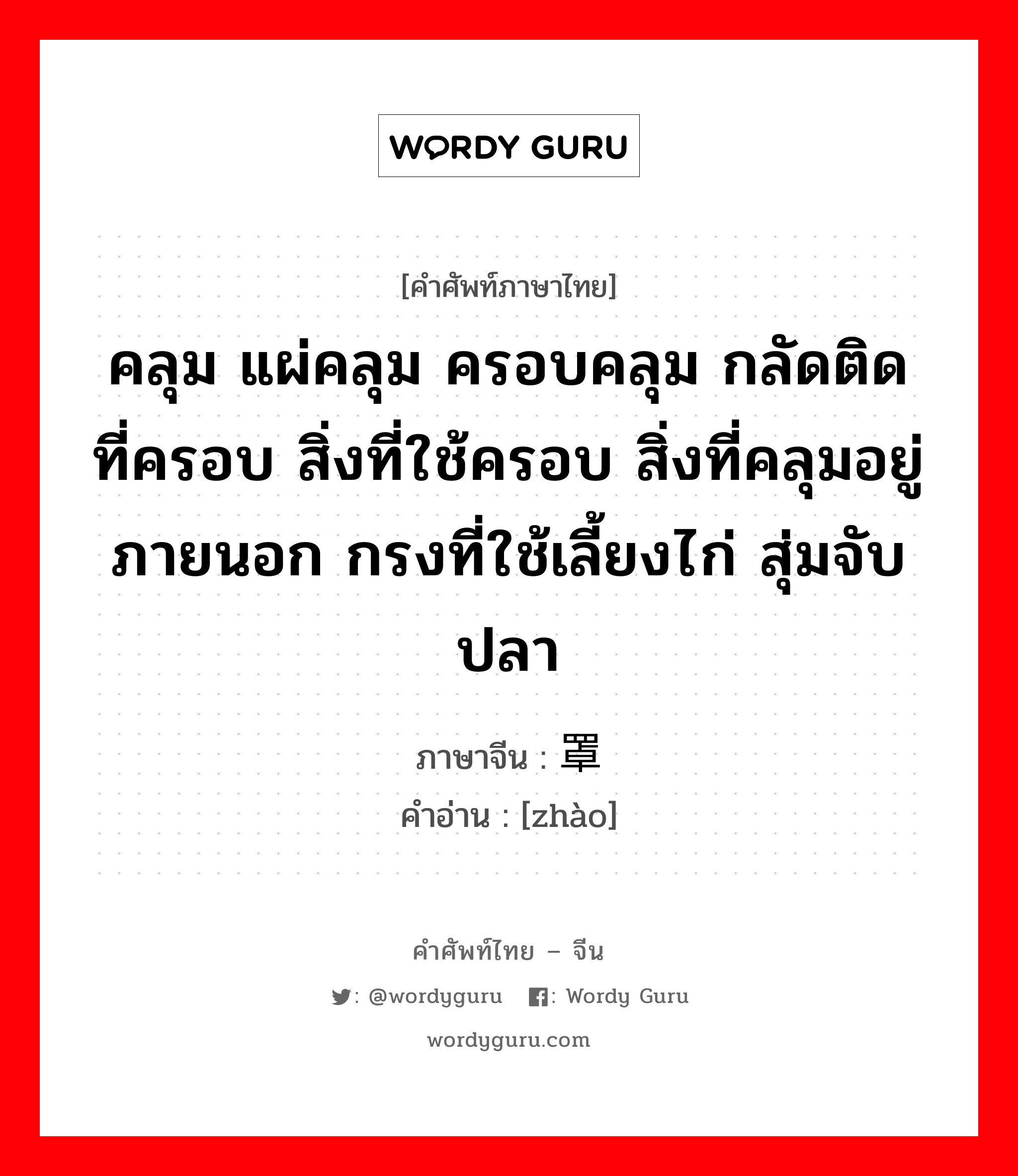 คลุม แผ่คลุม ครอบคลุม กลัดติด ที่ครอบ สิ่งที่ใช้ครอบ สิ่งที่คลุมอยู่ภายนอก กรงที่ใช้เลี้ยงไก่ สุ่มจับปลา ภาษาจีนคืออะไร, คำศัพท์ภาษาไทย - จีน คลุม แผ่คลุม ครอบคลุม กลัดติด ที่ครอบ สิ่งที่ใช้ครอบ สิ่งที่คลุมอยู่ภายนอก กรงที่ใช้เลี้ยงไก่ สุ่มจับปลา ภาษาจีน 罩 คำอ่าน [zhào]