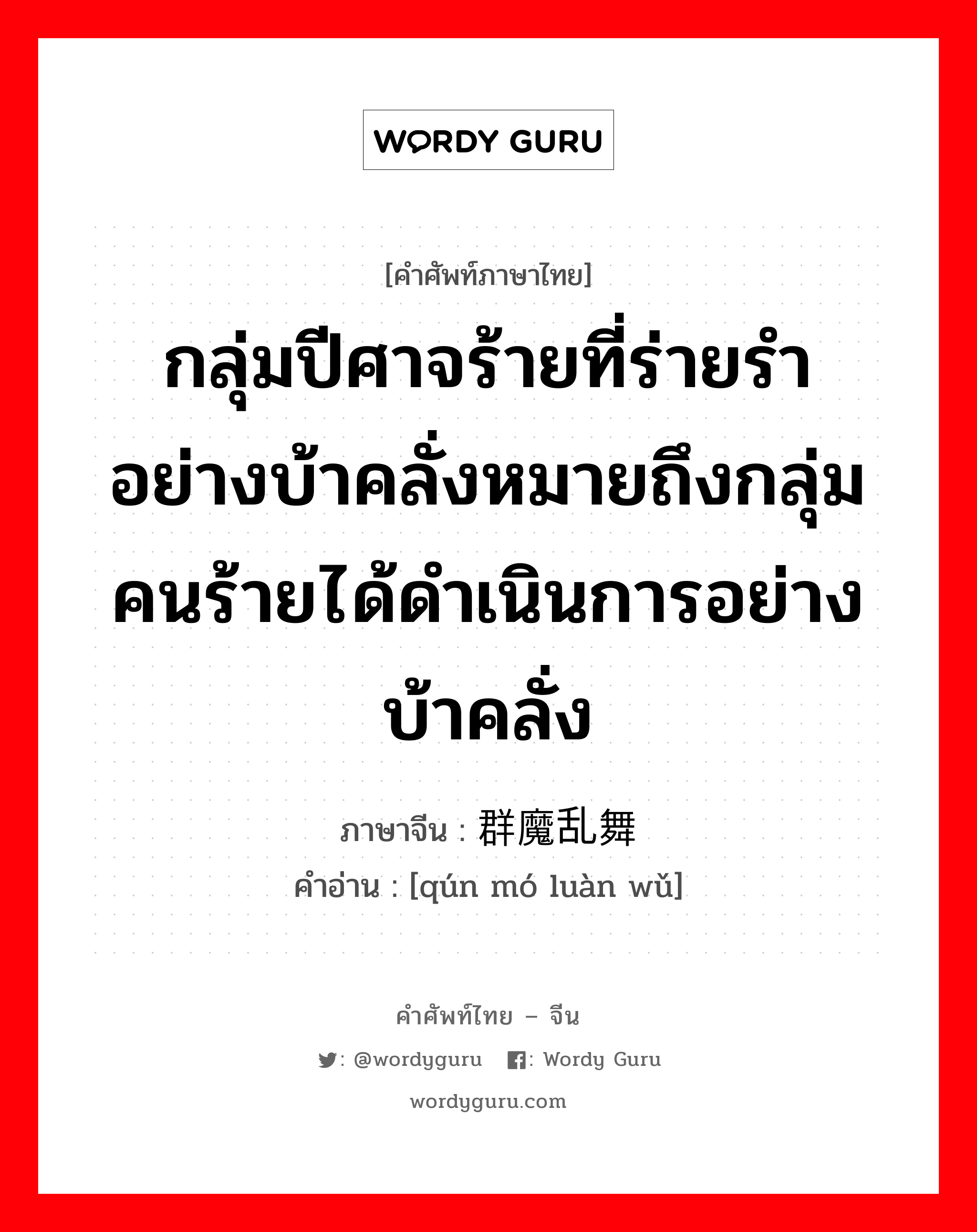 กลุ่มปีศาจร้ายที่ร่ายรำอย่างบ้าคลั่งหมายถึงกลุ่มคนร้ายได้ดำเนินการอย่างบ้าคลั่ง ภาษาจีนคืออะไร, คำศัพท์ภาษาไทย - จีน กลุ่มปีศาจร้ายที่ร่ายรำอย่างบ้าคลั่งหมายถึงกลุ่มคนร้ายได้ดำเนินการอย่างบ้าคลั่ง ภาษาจีน 群魔乱舞 คำอ่าน [qún mó luàn wǔ]