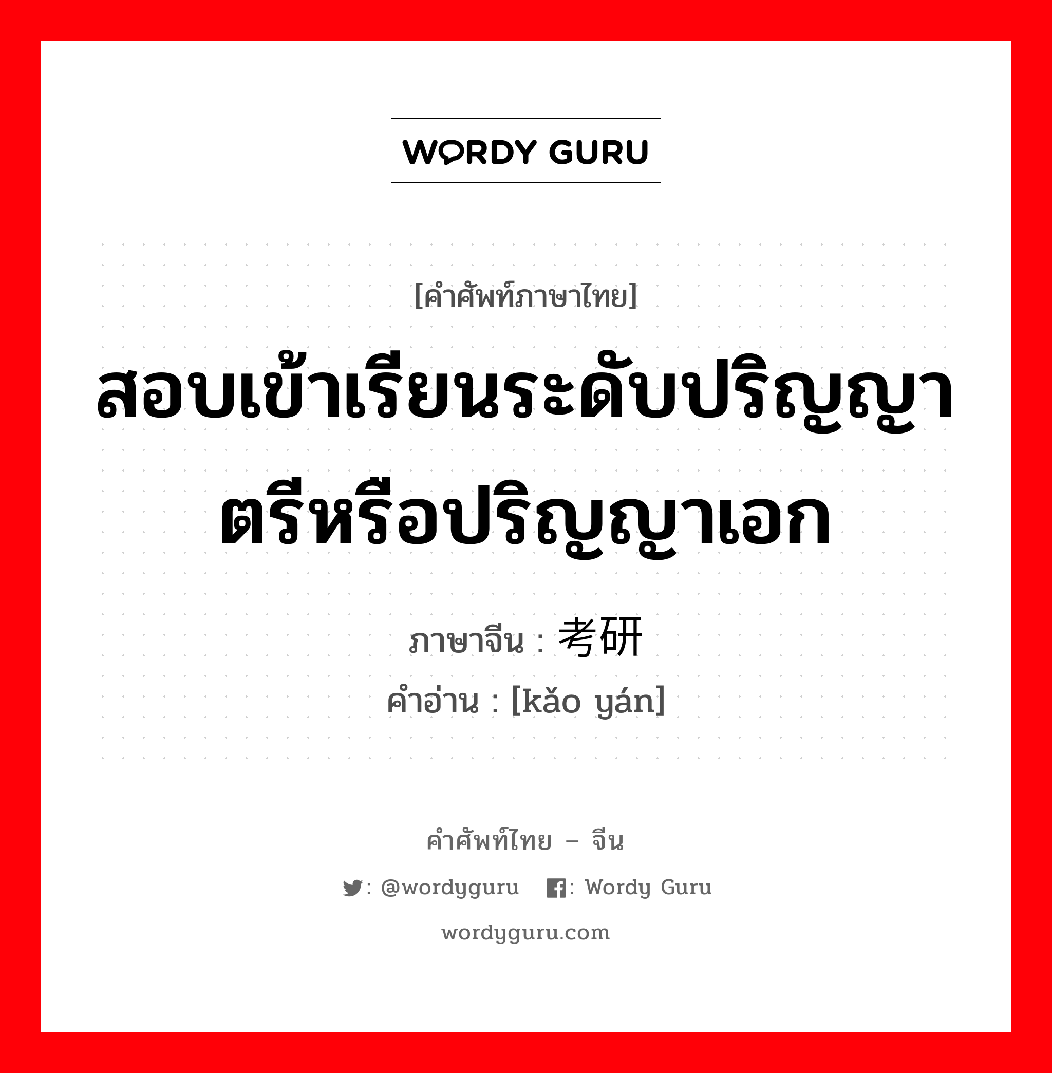 สอบเข้าเรียนระดับปริญญาตรีหรือปริญญาเอก ภาษาจีนคืออะไร, คำศัพท์ภาษาไทย - จีน สอบเข้าเรียนระดับปริญญาตรีหรือปริญญาเอก ภาษาจีน 考研 คำอ่าน [kǎo yán]